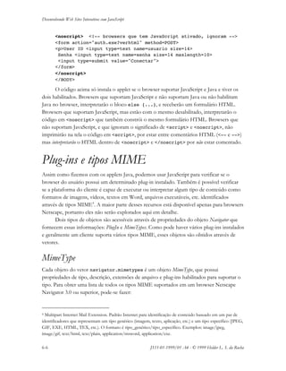 Desenvolvendo Web Sites Interativos com JavaScript
6-6 JS11-01-1999/01 A4 - © 1999 Helder L. S. da Rocha
<noscript> <!-- browsers que tem JavaScript ativado, ignoram -->
<form action="auth.exe?verhtml" method=POST>
<p>User ID <input type=text name=usuario size=14>
Senha <input type=text name=senha size=14 maxlength=10>
<input type=submit value="Conectar">
</form>
</noscript>
</BODY>
O código acima só instala o applet se o browser suportar JavaScript e Java e tiver os
dois habilitados. Browsers que suportam JavaScript e não suportam Java ou não habilitam
Java no browser, interpretarão o bloco else {...}, e receberão um formulário HTML.
Browsers que suportam JavaScript, mas estão com o mesmo desabilitado, interpretarão o
código em <noscript> que também constrói o mesmo formulário HTML. Browsers que
não suportam JavaScript, e que ignoram o significado de <script> e <noscript>, não
imprimirão na tela o código em <script>, por estar entre comentários HTML (<-- e -->)
mas interpretarão o HTML dentro de <noscript> e </noscript> por não estar comentado.
Plug-ins e tipos MIME
Assim como fizemos com os applets Java, podemos usar JavaScript para verificar se o
browser do usuário possui um determinado plug-in instalado. Também é possível verificar
se a plataforma do cliente é capaz de executar ou interpretar algum tipo de conteúdo como
formatos de imagens, vídeos, textos em Word, arquivos executáveis, etc. identificados
através de tipos MIME4
. A maior parte desses recursos está disponível apenas para browsers
Netscape, portanto eles não serão explorados aqui em detalhe.
Dois tipos de objetos são acessíveis através de propriedades do objeto Navigator que
fornecem essas informações: PlugIn e MimeTypes. Como pode haver vários plug-ins instalados
e geralmente um cliente suporta vários tipos MIME, esses objetos são obtidos através de
vetores.
MimeType
Cada objeto do vetor navigator.mimetypes é um objeto MimeType, que possui
propriedades de tipo, descrição, extensões de arquivo e plug-ins habilitados para suportar o
tipo. Para obter uma lista de todos os tipos MIME suportados em um browser Netscape
Navigator 3.0 ou superior, pode-se fazer:
4 Multipart Internet Mail Extension. Padrão Internet para identificação de conteúdo baseado em um par de
identificadores que representam um tipo genérico (imagem, texto, aplicação, etc.) e um tipo específico (JPEG,
GIF, EXE, HTML, TEX, etc.). O formato é tipo_genérico/tipo_específico. Exemplos: image/jpeg,
image/gif, text/html, text/plain, application/msword, application/exe.
 