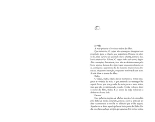 (1948)
A mãe pousou o livro nas mãos do ﬁlho.
Que mistério. O rapaz não conseguia imaginar um
propósito para o objecto que suportava. Pensou em cheirá-lo, mas a porta do quintal estava aberta, entrava luz,
havia muita vida lá fora. O rapaz tinha seis anos, fugiu-lhe a atenção, distraiu-se, mas não se desinteressou pelo
livro, apenas deixou de o interrogar enquanto objecto em
si, começou a questioná-lo de maneira muito mais abstracta, enquanto intenção, enquanto sombra de um acto.
A mãe disse o nome do ﬁlho:
Ilídio.
O rapaz, Ilídio, estava nesse momento a tentar imaginar a vontade da mãe, o que pretendia ao entregar-lhe
aquele livro, que era grande de mais para as suas mãos,
mas que não era demasiado pesado. A mãe voltou a dizer
o nome do ﬁlho, Ilídio. E as cores da mãe voltaram a
deﬁnir-se diante dele.
Escuta.
Esta palavra simples, de sílabas simples, foi entendida
pelo Ilídio de modo completo, estava a ouvi-la antes de ser
dita e continuou a ouvi-la no silêncio que se lhe seguiu.
Aquela voz a dizer aquela palavra fazia parte do Ilídio. Podia ouvi-la na cabeça sempre que quisesse. Em certas noites,

 