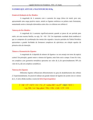 Ligação Química nos Complexos - Prof. J. D. Ayala - 11 -
FATORES QUE AFETAM A MAGNITUDE DO 10 Dq
Estado de Oxidação do Íon Metálico
A magnitude de ∆ aumenta com o aumento da carga iônica do metal, pois este,
apresentando uma carga positiva maior, atrairá os ligantes aniônicos ou polares mais fortemente,
aumentando assim a interação eletrostática entre eles e os elétrons nos orbitais d.
Natureza do Íon Metálico
A magnitude de ∆ aumenta significativamente quando se passa de um período para
outro, em uma mesma família, ou seja, 3d < 4d < 5d. Um importante resultado desta tendência é
que os compostos de coordenação dos metais dos segundo e terceiro períodos da Tabela Periódica
apresentam a grande facilidade de formarem complexos de spin-baixo em relação aqueles da
primeira série de transição.
Número e Geometria dos Ligantes
A magnitude de ∆ depende do número de ligantes e se seu arranjo em torno da espécie
central. Em princípio, quanto maior o número de ligantes, mais forte será o campo. Como foi visto,
um complexo com geometria tetraédrica apresenta um valor de ∆t de aproximadamente 50% do
valor de ∆O (de um complexo octaédrico).
Natureza dos Ligantes
Diferentes ligantes influenciam diferentemente no grau de desdobramento dos orbitais
d. Experimentalmente, foi possível ordenar um grande número de ligantes de acordo com os valores
de ∆. A série obtida recebeu o nome de Série Espectroquímica:
I−
< Br-
< S2-
< SCN-
< Cl-
< N3
-
, F-
< uréia, OH-
< ox, O2-
< H2O < NCS-
<
< py, NH3 < en < bpy, phen < NO2 < CH3
-
, C6H5
-
< CN-
< CO
 