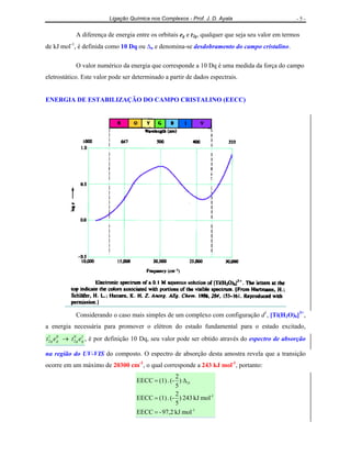 Ligação Química nos Complexos - Prof. J. D. Ayala - 5 -
A diferença de energia entre os orbitais eg e t2g, qualquer que seja seu valor em termos
de kJ mol-1
, é definida como 10 Dq ou ∆o e denomina-se desdobramento do campo cristalino.
O valor numérico da energia que corresponde a 10 Dq é uma medida da força do campo
eletrostático. Este valor pode ser determinado a partir de dados espectrais.
ENERGIA DE ESTABILIZAÇÃO DO CAMPO CRISTALINO (EECC)
Considerando o caso mais simples de um complexo com configuração d1
, [Ti(H2O)6]3+
,
a energia necessária para promover o elétron do estado fundamental para o estado excitado,
10
2
01
2 gggg etet → , é por definição 10 Dq, seu valor pode ser obtido através do espectro de absorção
na região do UV-VIS do composto. O espectro de absorção desta amostra revela que a transição
ocorre em um máximo de 20300 cm-1
, o qual corresponde a 243 kJ mol-1
, portanto:
1-
1-
O
molkJ97,2-EECC
molkJ243)
5
2
(-.(1)EECC
)
5
2
(-.(1)EECC
=
=
∆=
 