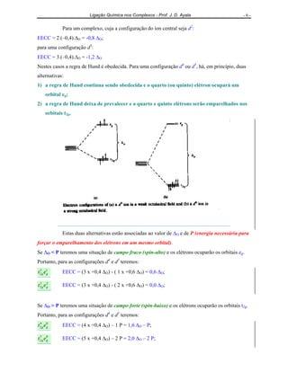 Ligação Química nos Complexos - Prof. J. D. Ayala - 6 -
Para um complexo, cuja a configuração do íon central seja d2
:
EECC = 2.(–0,4).∆O = -0,8 ∆O;
para uma configuração d3
:
EECC = 3.(–0,4).∆O = -1,2 ∆O
Nestes casos a regra de Hund é obedecida. Para uma configuração d4
ou d5
, há, em princípio, duas
alternativas:
1) a regra de Hund continua sendo obedecida e o quarto (ou quinto) elétron ocupará um
orbital eg;
2) a regra de Hund deixa de prevalecer e o quarto e quinto elétrons serão emparelhados nos
orbitais t2g.
Estas duas alternativas estão associadas ao valor de ∆O e de P (energia necessária para
forçar o emparelhamento dos elétrons em um mesmo orbital).
Se ∆O < P teremos uma situação de campo fraco (spin-alto) e os elétrons ocuparão os orbitais eg.
Portanto, para as configurações d4
e d5
teremos:
et gg
13
2 EECC = (3 x +0,4 ∆O) - ( 1 x +0,6 ∆O) = 0,6 ∆O;
et gg
23
2 EECC = (3 x +0,4 ∆O) - ( 2 x +0,6 ∆O) = 0,0 ∆O;
Se ∆O > P teremos uma situação de campo forte (spin-baixo) e os elétrons ocuparão os orbitais t2g.
Portanto, para as configurações d4
e d5
teremos:
et gg
04
2 EECC = (4 x +0,4 ∆O) – 1 P = 1,6 ∆O – P;
et gg
05
2 EECC = (5 x +0,4 ∆O) – 2 P = 2,0 ∆O – 2 P;
 