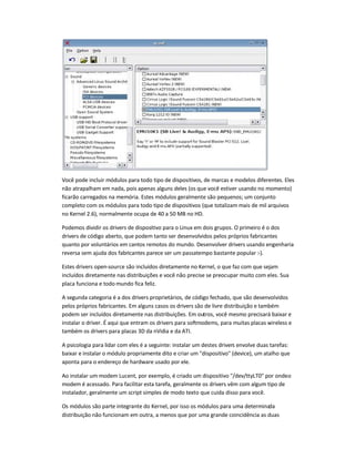 Você pode incluir módulos para todo tipo de dispositivos, de marcas e modelos diferentes. Eles
não atrapalham em nada, pois apenas alguns deles (os que você estiver usando no momento)
ficarão carregados na memória. Estes módulos geralmente são pequenos; um conjunto
completo com os módulos para todo tipo de dispositivos (que totalizam mais de mil arquivos
no Kernel 2.6), normalmente ocupa de 40 a 50 MB no HD.
Podemos dividir os drivers de dispositivo para o Linux em dois grupos. O primeiro é o dos
drivers de código aberto, que podem tanto ser desenvolvidos pelos próprios fabricantes
quanto por voluntários em cantos remotos do mundo. Desenvolver drivers usando engenharia
reversa sem ajuda dos fabricantes parece ser um passatempo bastante popular :-).
Estes drivers open-source são incluídos diretamente no Kernel, o que faz com que sejam
incluídos diretamente nas distribuições e você não precise se preocupar muito com eles. Sua
placa funciona e todo mundo fica feliz.
A segunda categoria é a dos drivers proprietários, de código fechado, que são desenvolvidos
pelos próprios fabricantes. Em alguns casos os drivers são de livre distribuição e também
podem ser incluídos diretamente nas distribuições. Em outros, você mesmo precisará baixar e
instalar o driver. É aqui que entram os drivers para softmodems, para muitas placas wireless e
também os drivers para placas 3D da nVidia e da ATI.
A psicologia para lidar com eles é a seguinte: instalar um destes drivers envolve duas tarefas:
baixar e instalar o módulo propriamente dito e criar um "dispositivo" (device), um atalho que
aponta para o endereço de hardware usado por ele.
Ao instalar um modem Lucent, por exemplo, é criado um dispositivo "/dev/ttyLT0" por ondeo
modem é acessado. Para facilitar esta tarefa, geralmente os drivers vêm com algum tipo de
instalador, geralmente um script simples de modo texto que cuida disso para você.
Os módulos são parte integrante do Kernel, por isso os módulos para uma determinada
distribuição não funcionam em outra, a menos que por uma grande coincidência as duas
 