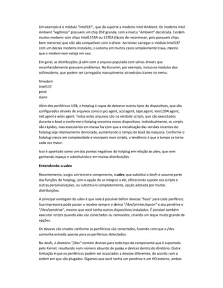 Um exemplo é o módulo Intel537, que dá suporte a modems Intel Ambient. Os modems Intel
Ambient legítimos possuem um chip DSP grande, com a marca Ambient decalcada. Existem
muitos modems com chips Intel537AA ou 537EA (fáceis de reconhecer, pois possuem chips
bem menores) que não são compatíveis com o driver. Ao tentar carregar o módulo Intel537
com um destes modems instalado, o sistema em muitos casos simplesmente trava, mesmo
que o modem nem esteja em uso.
Em geral, as distribuições já vêm com o arquivo populado com vários drivers que
reconhecidamente possuem problemas. No Kurumin, por exemplo, incluo os módulos dos
softmodems, que podem ser carregados manualmente atravésdos ícones no menu:
ltmodem
Intel537
pctel
slamr
Além dos periféricos USB, o hotplug é capaz de detectar outros tipos de dispositivos, que são
configurados através de arquivos como o pci.agent, scsi.agent, tape.agent, ieee1394.agent,
net.agent e wlan.agent. Todos estes arquivos são na verdade scripts, que são executados
durante o boot e conforme o hotplug encontra novos dispositivos. Individualmente, os scripts
são rápidos, mas executá-los em massa faz com que a inicialização das versões recentes do
hotplug seja relativamente demorada, aumentando o tempo de boot da máquina. Conforme o
hotplug cresce em complexidade e incorpora mais scripts, a tendência é que o tempo se torne
cada vez maior.
Isso é apontado como um dos pontos negativos do hotplug em relação ao udev, que vem
ganhando espaço e substituindo-o em muitas distribuições.
Entendendo o udev
Recentemente, surgiu um terceiro componente, o udev, que substitui o devfs e assume parte
das funções do hotplug, com a opção de se integrar a ele, oferecendo suporte aos scripts e
outras personalizações, ou substituí-lo completamente, opção adotada por muitas
distribuições.
A principal vantagem do udev é que nele é possível definir devices fixos para cada periférico.
Sua impressora pode passar a receber sempre o device /dev/printer/epson e seu pendrive o
/dev/pendrive, mesmo que você tenha outros dispositivos instalados. É possível também
executar scripts quando eles são conectados ou removidos, criando um leque muito grande de
opções.
Os devices são criados conforme os periféricos são conectados, fazendo com que o /dev
contenha entrada apenas para os periféricos detectados.
No devfs, o diretório /dev contém devices para todo tipo de componente que é suportado
pelo Kernel, resultando num número absurdo de pastas e devices dentro do diretório. Outra
limitação é que os periféricos podem ser associados a devices diferentes, de acordo com a
ordem em que são plugados. Digamos que você tenha um pendrive e um HD externo, ambos
 