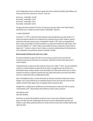 Uma configuração comum, é adicionar regras que criam os devices utilizados pelo VMware, de
forma que eles não se percam ao reiniciar, como em:
M vmmon --mode 666 c 10 165
M vmnet0 --mode 666 c 119 0
M vmnet1 --mode 666 c 119 1
M vmnet8 --mode 666 c 119 8
As regras permitem também criar links. Se você quer que seja criado o link /dev/modem,
apontando para o modem que está na porta /dev/ttyS3, adicione:
L modem /dev/ttyS3
A as letras L e M no início das linhas indicam o tipo de dispositivo que será criado. O L
indica que estamos falando de um dispositivo de caracteres (que incluem modems, palms e
tudo que é visto pelo sistema como um dispositivo serial) e o M indica um dispositivo de
bloco, como uma partição numHD ou pendrive, ou ainda uma interface de rede virtual, como
no caso do VMware. O --mode indica as permissões de acesso, enquanto os dois números
depois do c indicam o major e minor number, os mesmos endereços que são fornecidos ao
criar o dispositivo manualmente usando o comando mknod.
Renomeando interfaces de rede com o udev
Os nomes atribuídos às placas de rede no Linux sempre causarem uma certa dose de
transtornos para quem utiliza duas ou mais placas, sobretudo se forem duas placas com o
mesmo chipset.
Tradicionalmente, as placas de rede recebem nomes como eth0 e eth1, que são atribuídos
conforme o sistema detecta as placas durante o boot. Isso significa que, de acordo com a
distribuição usada, as placas podem trocar de posição, sem falar queé comum que os nomes
troquem ao reiniciar a máquina, fazendo com que a placa eth1 passe a ser vista como eth0 e
vice-versa, quebrando toda a configuração da rede.
Com a introdução do udev, as trocar de nomes ao reiniciar se tornaram ainda mais comuns.
Cheguei a ver a placa wireless de um notebook Centrino trocar de nome três vezes em três
reboots: primeiro eth2, depois eth1, em seguida eth0 e novamente eth1.
Antigamente, a solução para o problema era criar aliases para as placas de rede no arquivo
/etc/modules.conf, relacionando cada interface ao driver usado, como em:
alias eth0 via-rhine
alias eth1 8139too
Entretanto, os aliases não ajudavam muito em casos em que eram utilizadas duas placas
iguais, sem falar que esta configuração não funciona mais em distribuições recentes, que
utilizam o udev. Nelas, podemos atribuir os nomes de forma muito mais confiável adicionando
regras do udev.
 