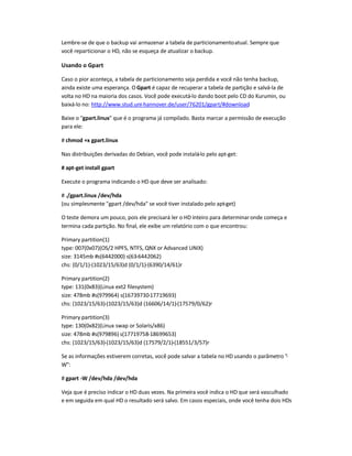 Lembre-se de que o backup vai armazenar a tabela de particionamentoatual. Sempre que
você reparticionar o HD, não se esqueça de atualizar o backup.
Usando o Gpart
Caso o pior aconteça, a tabela de particionamento seja perdida e você não tenha backup,
ainda existe uma esperança. O Gpart é capaz de recuperar a tabela de partição e salvá-la de
volta no HD na maioria dos casos. Você pode executá-lo dando boot pelo CD do Kurumin, ou
baixá-lo no: http://www.stud.uni-hannover.de/user/76201/gpart/#download.
Baixe o gpart.linux que é o programa já compilado. Basta marcar a permissão de execução
para ele:
# chmod +x gpart.linux
Nas distribuições derivadas do Debian, você pode instalá-lo pelo apt-get:
# apt-get install gpart
Execute o programa indicando o HD que deve ser analisado:
# ./gpart.linux /dev/hda
(ou simplesmente gpart /dev/hda se você tiver instalado pelo apt-get)
O teste demora um pouco, pois ele precisará ler o HD inteiro para determinaronde começa e
termina cada partição. No final, ele exibe um relatório com o que encontrou:
Primary partition(1)
type: 007(0x07)(OS/2 HPFS, NTFS, QNX or Advanced UNIX)
size: 3145mb #s(6442000) s(63-6442062)
chs: (0/1/1)-(1023/15/63)d (0/1/1)-(6390/14/61)r
Primary partition(2)
type: 131(0x83)(Linux ext2 filesystem)
size: 478mb #s(979964) s(16739730-17719693)
chs: (1023/15/63)-(1023/15/63)d (16606/14/1)-(17579/0/62)r
Primary partition(3)
type: 130(0x82)(Linux swap or Solaris/x86)
size: 478mb #s(979896) s(17719758-18699653)
chs: (1023/15/63)-(1023/15/63)d (17579/2/1)-(18551/3/57)r
Se as informações estiverem corretas, você pode salvar a tabela no HD usando o parâmetro -
W:
# gpart -W /dev/hda /dev/hda
Veja que é preciso indicar o HD duas vezes. Na primeira você indica o HD que será vasculhado
e em seguida em qual HD o resultado será salvo. Em casos especiais, onde você tenha dois HDs
 