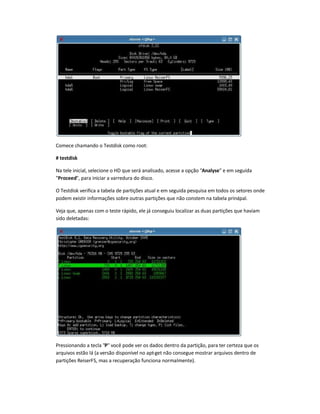 Comece chamando o Testdisk como root:
# testdisk
Na tele inicial, selecione o HD que será analisado, acesse a opção Analyse e em seguida
Proceed, para iniciar a varredura do disco.
O Testdisk verifica a tabela de partições atual e em seguida pesquisa em todos os setores onde
podem existir informações sobre outras partições que não constem na tabela principal.
Veja que, apenas com o teste rápido, ele já conseguiu localizar as duas partições que haviam
sido deletadas:
Pressionando a tecla P você pode ver os dados dentro da partição, para ter certeza que os
arquivos estão lá (a versão disponível no apt-get não consegue mostrar arquivos dentro de
partições ReiserFS, mas a recuperação funciona normalmente).
 