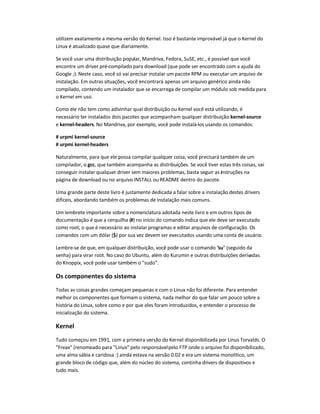 utilizem exatamente a mesma versão do Kernel. Isso é bastante improvável já que o Kernel do
Linux é atualizado quase que diariamente.
Se você usar uma distribuição popular, Mandriva, Fedora, SuSE, etc., é possível que você
encontre um driver pré-compilado para download (que pode ser encontrado com a ajuda do
Google ;). Neste caso, você só vai precisar instalar um pacote RPM ou executar um arquivo de
instalação. Em outras situações, você encontrará apenas um arquivo genérico ainda não
compilado, contendo um instalador que se encarrega de compilar um módulo sob medida para
o Kernel em uso.
Como ele não tem como adivinhar qual distribuição ou Kernel você está utilizando, é
necessário ter instalados dois pacotes que acompanham qualquer distribuição:kernel-source
e kernel-headers. No Mandriva, por exemplo, você pode instalá-los usando os comandos:
# urpmi kernel-source
# urpmi kernel-headers
Naturalmente, para que ele possa compilar qualquer coisa, você precisará também de um
compilador, o gcc, que também acompanha as distribuições. Se você tiver estas três coisas, vai
conseguir instalar qualquer driver sem maiores problemas, basta seguir as instruções na
página de download ou no arquivo INSTALL ou README dentro do pacote.
Uma grande parte deste livro é justamente dedicada a falar sobre a instalação destes drivers
difíceis, abordando também os problemas de instalação mais comuns.
Um lembrete importante sobre a nomenclatura adotada neste livro e em outros tipos de
documentação é que a cerquilha (#) no início do comando indica que ele deve ser executado
como root, o que é necessário ao instalar programas e editar arquivos de configuração. Os
comandos com um dólar ($) por sua vez devem ser executados usando uma conta de usuário.
Lembre-se de que, em qualquer distribuição, você pode usar o comando "su" (seguido da
senha) para virar root. No caso do Ubuntu, além do Kurumin e outras distribuições derivadas
do Knoppix, você pode usar também o "sudo".
Os componentes do sistema
Todas as coisas grandes começam pequenas e com o Linux não foi diferente. Para entender
melhor os componentes que formam o sistema, nada melhor do que falar um pouco sobre a
história do Linux, sobre como e por que eles foram introduzidos, e entender o processo de
inicialização do sistema.
Kernel
Tudo começou em 1991, com a primeira versão do Kernel disponibilizada por Linus Torvalds. O
"Freax" (renomeado para "Linux" pelo responsávelpelo FTP onde o arquivo foi disponibilizado,
uma alma sábia e caridosa :) ainda estava na versão 0.02 e era um sistema monolítico, um
grande bloco de código que, além do núcleo do sistema, continha drivers de dispositivos e
tudo mais.
 