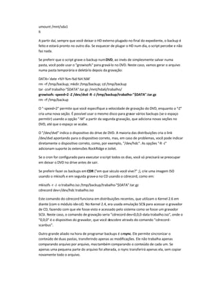 umount /mnt/sda1
fi
A partir daí, sempre que você deixar o HD externo plugado no final do expediente, o backup é
feito e estará pronto no outro dia. Se esquecer de plugar o HD num dia, o script percebe e não
faz nada.
Se preferir que o script grave o backup numDVD, ao invés de simplesmente salvar numa
pasta, você pode usar o growisofs para gravá-lo no DVD. Neste caso, vamos gerar o arquivo
numa pasta temporária e deletá-lo depois da gravação:
DATA=`date +%Y-%m-%d-%H.%M`
rm -rf /tmp/backup; mkdir /tmp/backup; cd /tmp/backup
tar -zcvf trabalho-$DATA.tar.gz /mnt/hda6/trabalho/
growisofs -speed=2 -Z /dev/dvd-R -J /tmp/backup/trabalho-$DATA.tar.gz
rm -rf /tmp/backup
O -speed=2 permite que você especifique a velocidade de gravação do DVD, enquanto o -Z
cria uma nova seção. É possível usar o mesmo disco para gravar vários backups (se o espaço
permitir) usando a opção -M a partir da segunda gravação, que adiciona novas seções no
DVD, até que o espaço se acabe.
O /dev/dvd indica o dispositivo do drive de DVD. A maioria das distribuições cria o link
/dev/dvd apontando para o dispositivo correto, mas, em caso de problemas, você pode indicar
diretamente o dispositivo correto, como, por exemplo, /dev/hdc. As opções -R -J
adicionam suporte às extensões RockRidge e Joilet.
Se o cron for configurado para executar oscript todos os dias, você só precisará se preocupar
em deixar o DVD no drive antes de sair.
Se preferir fazer os backups em CDR (em que século você vive? ;), crie uma imagem ISO
usando o mkisofs e em seguida grave-a no CD usando o cdrecord, como em:
mkisofs -r -J -o trabalho.iso /tmp/backup/trabalho-$DATA.tar.gz
cdrecord dev=/dev/hdc trabalho.iso
Este comando do cdrecord funciona em distribuições recentes, que utilizam o Kernel 2.6 em
diante (com o módulo ide-cd). No Kernel 2.4, era usada emulação SCSI para acessar o gravador
de CD, fazendo com que ele fosse visto e acessado pelo sistema como se fosse um gravador
SCSI. Neste caso, o comando de gravação seria cdrecord dev=0,0,0-data trabalho.iso, onde o
0,0,0 é o dispositivo do gravador, que você descobre através do comando cdrecord-
scanbus.
Outro grande aliado na hora de programar backups é orsync. Ele permite sincronizar o
conteúdo de duas pastas, transferindo apenas as modificações. Ele não trabalha apenas
comparando arquivo por arquivo, mastambém comparando o conteúdo de cada um. Se
apenas uma pequena parte do arquivo foi alterada, o rsync transferirá apenas ela, sem copiar
novamente todo o arquivo.
 
