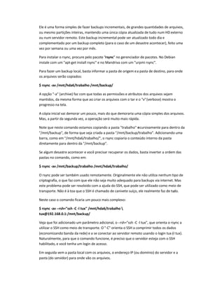 Ele é uma forma simples de fazer backups incrementais, de grandes quantidades de arquivos,
ou mesmo partições inteiras, mantendo uma única cópia atualizada de tudo num HD externo
ou num servidor remoto. Este backup incremental pode ser atualizado todo dia e
complementado por um backup completo (para o caso de um desastre acontecer), feito uma
vez por semana ou uma vez por mês.
Para instalar o rsync, procure pelo pacote rsync no gerenciador de pacotes. No Debian
instale com um apt-get install rsync e no Mandriva com um urpmi rsync.
Para fazer um backup local, basta informar a pasta de origem ea pasta de destino, para onde
os arquivos serão copiados:
$ rsync -av /mnt/hda6/trabalho /mnt/backup/
A opção -a (archive) faz com que todas as permissões e atributos dos arquivos sejam
mantidos, da mesma forma que ao criar os arquivos com o tar e o v(verbose) mostra o
progresso na tela.
A cópia inicial vai demorar um pouco, mais do que demoraria uma cópia simples dos arquivos.
Mas, a partir da segunda vez, a operação será muito mais rápida.
Note que neste comando estamos copiando a pasta trabalho recursivamente para dentro da
/mnt/backup, de forma que seja criada a pasta /mnt/backup/trabalho. Adicionando uma
barra, como em /mnt/hda6/trabalho/, o rsync copiaria o conteúdo interno da pasta
diretamente para dentro da /mnt/backup.
Se algum desastre acontecer e você precisar recuperar os dados, basta inverter a ordem das
pastas no comando, como em:
$ rsync -av /mnt/backup/trabalho /mnt/hda6/trabalho/
O rsync pode ser também usado remotamente. Originalmente ele não utiliza nenhum tipo de
criptografia, o que faz com que ele não seja muito adequado para backups via internet. Mas
este problema pode ser resolvido com a ajuda do SSH, que pode ser utilizado como meio de
transporte. Não é à toa que o SSH é chamado de canivete suíço, ele realmente faz de tudo.
Neste caso o comando ficaria um pouco mais complexo:
$ rsync -av --rsh=ssh -C -l tux /mnt/hda6/trabalho 
tux@192.168.0.1:/mnt/backup/
Veja que foi adicionado um parâmetro adicional, o--rsh=ssh -C -l tux, que orienta o rsync a
utilizar o SSH como meio de transporte. O -C orienta o SSH a comprimir todos os dados
(economizando banda da rede) e a se conectar ao servidor remoto usando o login tux (-l tux).
Naturalmente, para que o comando funcione, é preciso que o servidor esteja com o SSH
habilitado, e você tenha um login de acesso.
Em seguida vem a pasta local com os arquivos, o endereço IP (ou domínio) do servidor e a
pasta (do servidor) para onde vão os arquivos.
 