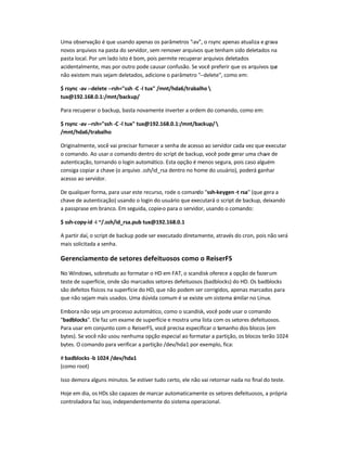 Uma observação é que usando apenas os parâmetros -av, o rsync apenas atualiza e grava
novos arquivos na pasta do servidor, sem remover arquivos que tenham sido deletados na
pasta local. Por um lado isto é bom, pois permite recuperar arquivos deletados
acidentalmente, mas por outro pode causar confusão. Se você preferir que os arquivos que
não existem mais sejam deletados, adicione o parâmetro --delete, como em:
$ rsync -av --delete --rsh=ssh -C -l tux /mnt/hda6/trabalho 
tux@192.168.0.1:/mnt/backup/
Para recuperar o backup, basta novamente inverter a ordem do comando, como em:
$ rsync -av --rsh=ssh -C -l tux tux@192.168.0.1:/mnt/backup/
/mnt/hda6/trabalho
Originalmente, você vai precisar fornecer a senha de acesso ao servidor cada vez que executar
o comando. Ao usar o comando dentro do script de backup, você pode gerar uma chave de
autenticação, tornando o login automático. Esta opção é menos segura, pois caso alguém
consiga copiar a chave (o arquivo .ssh/id_rsa dentro no home do usuário), poderá ganhar
acesso ao servidor.
De qualquer forma, para usar este recurso, rode o comando ssh-keygen -t rsa (que gera a
chave de autenticação) usando o login do usuário que executará o script de backup, deixando
a passprase em branco. Em seguida, copie-o para o servidor, usando o comando:
$ ssh-copy-id -i ~/.ssh/id_rsa.pub tux@192.168.0.1
A partir daí, o script de backup pode ser executado diretamente, através do cron, pois não será
mais solicitada a senha.
Gerenciamento de setores defeituosos como o ReiserFS
No Windows, sobretudo ao formatar o HD em FAT, o scandisk oferece a opção de fazerum
teste de superfície, onde são marcados setores defeituosos (badblocks) do HD. Os badblocks
são defeitos físicos na superfície do HD, que não podem ser corrigidos, apenas marcados para
que não sejam mais usados. Uma dúvida comum é se existe um sistema similar no Linux.
Embora não seja um processo automático, como o scandisk, você pode usar o comando
badblocks. Ele faz um exame de superfície e mostra uma lista com os setores defeituosos.
Para usar em conjunto com o ReiserFS, você precisa especificar o tamanho dos blocos (em
bytes). Se você não usou nenhuma opção especial ao formatar a partição, os blocos terão 1024
bytes. O comando para verificar a partição /dev/hda1 por exemplo, fica:
# badblocks -b 1024 /dev/hda1
(como root)
Isso demora alguns minutos. Se estiver tudo certo, ele não vai retornar nada no final do teste.
Hoje em dia, os HDs são capazes de marcar automaticamente os setores defeituosos, a própria
controladora faz isso, independentemente do sistema operacional.
 