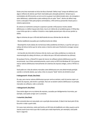 Existe uma área reservada no início do disco chamada defect map (mapa de defeitos) com
alguns milhares de setores que ficam reservados para alocação posterior. Sempre que a
controladora do HD encontra um erro ao ler ou gravar num determinado setor, ela remapeia o
setor defeituoso, substituindo-o pelo endereço de um setor bom, dentro do defect map.
Como a alocação é feita pela própria controladora, o HD continua parecendo intacto para o
sistema operacional.
Os setores só realmente começam a aparecer quando o HD já possui muitos setores
defeituosos e o defect map já está cheio. Isso é um indício de um problema grave. O HD já deu
o que tinha que dar e o melhor é trocá-lo o mais rápido possível para não arriscar perder os
dados.
Alguns sintomas de que o HD está desfrutando de seus últimos dias de vida são:
- Muitos badblocks (causados por envelhecimento da mídia).
- Desempenho muito abaixo do normal (isso indica problemas de leitura, o que faz com que a
cabeça de leitura tenha que ler várias vezes o mesmo setor para finalmente conseguir acessar
os dados).
- Um barulho de click-click (o famoso click da morte, que indica problemas no sistema de
movimentação da cabeça de leitura, um indício de que o HD está realmente nas últimas).
De qualquer forma, o ReiserFS é capaz de marcar via software setores defeituosos que for
encontrando. Isso é feito automaticamente, assim como no NTFS do Windows XP. Só é preciso
marcar setores defeituosos manualmente em sistemas de arquivos antigos, como o FAT32 e o
EXT2.
Você pode ver a lista de setores marcados como defeituosos em uma determinada partição
usando o comando abaixo, que salva a lista no arquivo bads dentro do diretório atual:
# debugreiserfs -B bads /dev/hda1
Ou seja, para marcar setores defeituosos que por ventura existam, você só precisa copiar um
monte de arquivos, até encher a partição. Para ver se existem setores defeituosos na partição,
marcados via software, rode o comando:
# debugreiserfs /dev/hda1
Caso exista algum erro no sistema de arquivos, causados por desligamentos incorretos, por
exemplo, você pode corrigir com o comando:
# reiserfsck /dev/hda1
Este comando deve ser executado com a partição desmontada. O ideal é dar boot pelo CD do
Kurumin e rodar a partir dele.
Em casos mais extremos, onde você tenha um HD cheio de badblocks em mãos equeira usá-lo
mesmo assim (num micro que não é usado para nada importante, por exemplo), você pode
fazer o seguinte:
 