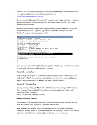 No Linux, este recurso é disponibilizado através do smartmontools, um pacote disponível
nos repositórios da maioria das distribuições e também no
http://smartmontools.sourceforge.net/.
O smartmontools é baseado no smartsuite, um pacote mais antigo, que ainda é incluído em
algumas distribuições (como no Debian), mas que oferece menos funções e não émais
desenvolvido ativamente.
A maior parte das funções podem ser acessadas usando o utilitário smartctl, incluído no
pacote. Comece usando a opção -i, seguida do device do HD (como em smartctl -i
/dev/hda) para ver informações sobre o drive:
Note que neste caso, embora o SMART seja suportado pelo drive, ele está desativado. Antes
de mais nada, precisamos ativá-lo, usando o comando:
# smartctl -s on /dev/hda
Para um diagnóstico rápido da saúde do drive (fornecido pela própria controladora), use o
parâmetro -t short, que executa um teste rápido, de cerca de dois minutos, e (depois de
alguns minutos) o parâmetro -l selftest que exibe o relatório do teste:
# smartctl -t short /dev/hda
Sending command: Execute SMART Short self-test routine immediately in off-line mode.
Drive command Execute SMART Short self-test routine immediately in off-line mode
successful. Testing has begun.
Please wait 2 minutes for test to complete.
# smartctl -l selftest /dev/hda
Este comando exibe um relatório de todos os autotestes realizados e o status de cada um.
Num HD saudável, todos reportarão Completed without error.
Você pode executar também um teste longo (que dura cerca de uma hora) usando o
parâmetro -t long. Ambos os testes não interferem com a operação normal do HD, por isso
podem ser executados com o sistema rodando. Em casos de erros, o campo
 