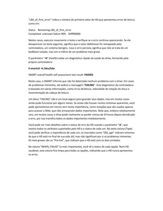 LBA_of_first_error indica o número do primeiro setor do HD que apresentou erros de leitura,
como em:
Status Remaining LBA_of_first_error
Completed: unknown failure 90% 0xfff00000
Nestes casos, execute novamente o teste e verifique se o erro continua aparecendo. Se ele
desaparecer no teste seguinte, significa que o setor defeituoso foi remapeado pela
controladora, um sintoma benigno. Caso o erro persista,significa que não se trata de um
badblock isolado, mas sim o indício de um problema mais grave.
O parâmetro -H (health) exibe um diagnóstico rápido da saúde do drive, fornecido pela
própria controladora:
# smartctl -H /dev/hda
SMART overall-health self-assessment test result: PASSED
Neste caso, o SMART informa que não foi detectado nenhum problema com o drive. Em casos
de problemas iminentes, ele exibirá a mensagem FAILING. Este diagnóstico da controladora
é baseado em várias informações, como erros deleitura, velocidade de rotação do disco e
movimentação da cabeça de leitura.
Um disco FAILING não é um local seguro para guardar seus dados, mas em muitos casos
ainda pode funcionar por alguns meses. Se ainda não houver muitos sintomas aparentes, você
pode aproveitá-los em micros sem muita importância, como estações que são usados apenas
para acessar a Web, que não armazenam dados importantes. Note que, embora relativamente
raro, em muitos casos o drive pode realmente se perder menos de 24 horas depois deindicado
o erro, por isso transfira todos os dados importantes imediatamente.
Você pode ver mais detalhes sobre o status de erro do HD usando o parâmetro -A, que
mostra todos os atributos suportados pelo HD e o status de cada um. Na sexta coluna (Type)
você pode verificar a importância de cada um; os marcados como Old_age indicam sintomas
de que o HD está no final de sua vida útil, mas não significam por si só problemas iminentes.
Os mais graves são os Pre-Fail, que indicam que o HD está com os dias contados.
Na coluna WHEN_FAILED (a mais importante), você vê o status de cada opção. Num HD
saudável, esta coluna fica limpa para todas as opções, indicando que o HD nunca apresentou
os erros:
 