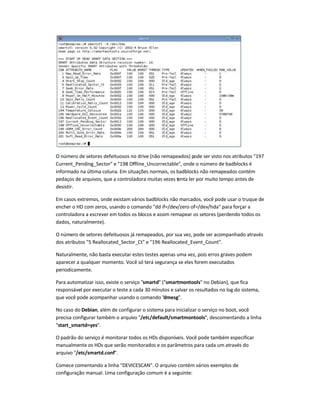 O número de setores defeituosos no drive (não remapeados) pode ser visto nos atributos 197
Current_Pending_Sector e 198 Offline_Uncorrectable, onde o número de badblocks é
informado na última coluna. Em situações normais, os badblocks não remapeados contém
pedaços de arquivos, que a controladora muitas vezes tenta ler por muito tempo antes de
desistir.
Em casos extremos, onde existam vários badblocks não marcados, você pode usar o truque de
encher o HD com zeros, usando o comando dd if=/dev/zero of=/dev/hda para forçar a
controladora a escrever em todos os blocos e assim remapear os setores (perdendo todos os
dados, naturalmente).
O número de setores defeituosos já remapeados, por sua vez, pode ser acompanhado através
dos atributos 5 Reallocated_Sector_Ct e 196 Reallocated_Event_Count.
Naturalmente, não basta executar estes testes apenas uma vez, pois erros graves podem
aparecer a qualquer momento. Você só terá segurança se eles forem executados
periodicamente.
Para automatizar isso, existe o serviço smartd (smartmontools no Debian), que fica
responsável por executar o teste a cada 30 minutos e salvar os resultados no log do sistema,
que você pode acompanhar usando o comando dmesg.
No caso do Debian, além de configurar o sistema para inicializar o serviço no boot, você
precisa configurar também o arquivo /etc/default/smartmontools, descomentando a linha
start_smartd=yes.
O padrão do serviço é monitorar todos os HDs disponíveis. Você pode também especificar
manualmente os HDs que serão monitorados e os parâmetros para cada um através do
arquivo /etc/smartd.conf.
Comece comentando a linha DEVICESCAN. O arquivo contém vários exemplos de
configuração manual. Uma configuração comum é a seguinte:
 
