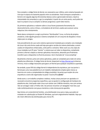 Para compilar o código fonte do Kernel, era necessário usar o Minix, outro sistema baseado em
Unix que na época era bastante popular entre os estudantes. Você começava compilando o
Kernel e em seguida algumas ferramentas básicas como o gerenciador de boot, o bash (o
interpretador de comandos) e o gcc (o compilador). A partir de um certo ponto, você podia dar
boot no próprio Linux e compilar os demais programas a partir dele mesmo.
Os primeiros aplicativos a rodarem sobre o Linux foram justamente ferramentas de
desenvolvimento, como o Emacs, e emuladores de terminal, usados para acessar outras
máquinas Unix remotamente.
Nesta época começaram a surgir as primeiras "distribuições" Linux, na forma de projetos
amadores, onde alguém gravava o sistema compilado em um conjunto de disquetes e tirava
cópias para os amigos.
Este procedimento de usar outro sistema operacional instalado para compilar uma instalação
do Linux é de certa forma usada até hoje para gerar versões do sistema destinadas a serem
usadas em dispositivos embarcados, como palms e celulares. Neles você usa uma cópia do
Linux instalada num PC para "montar" o sistema que vai rodar no dispositivo, compilando
primeiro o Kernel e depois os demais aplicativos necessários, deixando para finalmente
transferir para o dispositivo no final do processo. Isto é chamado de "cross-compiling".
Atualmente o Kernel, junto com vários aplicativos, pode ser compilado para rodar em várias
plataformas diferentes. O código fonte do Kernel, disponível nohttp://kernel.org (e diversos
mirrors), inclui o código necessário para gerar um Kernel para qualquer arquitetura suportada.
Na verdade, quase 95% do código Kernel é independente da arquitetura, por isso portar o
Kernel para uma nova plataforma é um trabalho relativamente simples (pelo menos se
levarmos em conta a complexidade do código envolvido). As partes que mudam de uma
arquitetura a outra são organizadas na pasta "/usr/src/linux/arch/".
Ainda assim, e um trabalho complexo e tedioso, muitas coisas precisam ser ajustadas e é
necessário encontrar programas específicos, que se ajustem à configuração de hardware da
plataforma alvo. Você pode rodar Linux num celular com 2 MB de memória, mas com certeza
não vai conseguir rodar o Firefox nele. Vai precisar encontrar um navegador mais leve, que
rode confortavelmente com pouca memória e a tela minúscula do aparelho.
Aqui temos um screenshot do Familiar, uma distribuição Linux para o Ipaq, que pode ser
instalado em substituição ao Pocket PC Windows, que vem originalmente instalado. Veja que
ele é bem diferente das distribuições para micros PC:
 