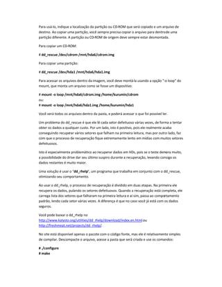 Para usá-lo, indique a localização da partição ou CD-ROM que será copiado e um arquivo de
destino. Ao copiar uma partição, você sempre precisa copiar o arquivo para dentrode uma
partição diferente. A partição ou CD-ROM de origem deve sempre estar desmontada.
Para copiar um CD-ROM:
# dd_rescue /dev/cdrom /mnt/hda6/cdrom.img
Para copiar uma partição:
# dd_rescue /dev/hda1 /mnt/hda6/hda1.img
Para acessar os arquivos dentro daimagem, você deve montá-la usando a opção -o loop do
mount, que monta um arquivo como se fosse um dispositivo:
# mount -o loop /mnt/hda6/cdrom.img /home/kurumin/cdrom
ou:
# mount -o loop /mnt/hda6/hda1.img /home/kurumin/hda1
Você verá todos os arquivos dentro da pasta, e poderá acessar o que foi possível ler.
Um problema do dd_rescue é que ele lê cada setor defeituoso várias vezes, de forma a tentar
obter os dados a qualquer custo. Por um lado, isto é positivo, pois ele realmente acaba
conseguindo recuperar vários setores que falham na primeira leitura, mas por outro lado, faz
com que o processo de recuperação fique extremamente lento em mídias com muitos setores
defeituosos.
Isto é especialmente problemático ao recuperar dados em HDs, pois se o teste demora muito,
a possibilidade do drive dar seu último suspiro durante a recuperação, levando consigo os
dados restantes é muito maior.
Uma solução é usar o dd_rhelp, um programa que trabalha em conjunto com o dd_rescue,
otimizando seu comportamento.
Ao usar o dd_rhelp, o processo de recuperação é dividido em duas etapas. Na primeira ele
recupera os dados, pulando os setores defeituosos. Quando a recuperação está completa, ele
carrega lista dos setores que falharam na primeira leitura e aí sim, passa ao comportamento
padrão, lendo cada setor várias vezes. A diferença é que no caso você já está com os dados
seguros.
Você pode baixar o dd_rhelp no
http://www.kalysto.org/utilities/dd_rhelp/download/index.en.htmlou
http://freshmeat.net/projects/dd_rhelp/.
No site está disponível apenas o pacote com o código fonte, mas ele é relativamente simples
de compilar. Descompacte o arquivo, acesse a pasta que será criada e use os comandos:
# ./configure
# make
 