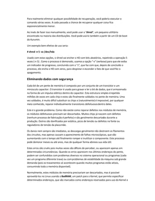 Para realmente eliminar qualquer possibilidade de recuperação, você poderia executar o
comando várias vezes. A cada passada a chance de recuperar qualquer coisa fica
exponencialmente menor.
Ao invés de fazer isso manualmente, você pode usar o shred, um pequeno utilitário
encontrado na maioria das distribuições. Você podeusá-lo também a partir de um CD de boot
do Kurumin.
Um exemplo bem efetivo de uso seria:
# shred -n 5 -vz /dev/hda
Usado com estas opções, o shred vai encher o HD com bits aleatórios, repetindo a operação 5
vezes (-n 5) . Como o processo é demorado, usamosa opção -v (verbose) para que ele exiba
um indicador de progresso, concluindo com o z, que faz com que, depois de concluído o
processo, ele encha o HD com zeros, para despistar e esconder o fato de que você fez o
apagamento.
Eliminando dados com segurança
Cada bit de um pente de memória é composto por um conjunto de um transístor e um
minúsculo capacitor. O transístor é usado para gravar e ler o bit de dados, que é armazenado
na forma de um impulso elétrico dentro do capacitor. Esta estrutura simples érepetida
milhões de vezes em cada chip e estes são finalmente soldados no pente de memória. Uma
vez soldados, é muito difícil substituir os chips e (naturalmente) é impossível, por qualquer
meio conhecido, reparar individualmente transístores defeituososdentro deles.
Este é o grande problema. Como não existe como reparar defeitos nos módulos de memória,
os módulos defeituosos precisam ser descartados. Muitos chips já nascem com defeitos
(nenhum processo de fabricação é perfeito) e são geralmente descartados durante a
produção. Outros são danificados por estática, picos de tensão ou defeitos na fonte ou
reguladores de tensão da placa-mãe.
Os danos nem sempre são imediatos, as descargas geralmente não destroem os filamentos
dos circuitos, mas apenas causam o aparecimento de falhas microscópicas, que vão
aumentando com o tempo até finalmente romper e inutilizar o componente. Este processo
pode demorar meses ou até anos, mas de qualquer forma abrevia sua vida útil.
Estes erros são cruéis pois muitas vezes são difíceis de perceber, ou aparecem apenas em
determinadas circunstâncias. Quando os erros aparecem nos últimos endereços do pente,
podem ser confundidos com problemas diversos no sistema operacional ou programas (cada
vez um programa diferente trava) ou comproblemas de estabilidade da máquina sob grande
demanda (pois os travamentos só acontecem quando muitos programas estão ativos,
consumindo toda a memória disponível).
Normalmente, estes módulos de memória precisariam ser descartados, mas é possível
aproveitá-los no Linux usando oBadRAM, um patch para o Kernel, que permite especificar
determinados endereços, que são marcados como endereços reservados para uso do Kernel e
 