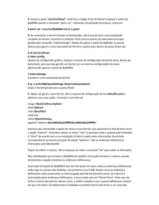 3- Acesse a pasta /usr/src/linux/, onde fica o código fonte do Kernel e aplique o patch do
BadRAM usando o comando patch-p1, indicando a localização do arquivo, como em:
# patch -p1  /usr/src/BadRAM-2.6.11.1.patch
4- Ao recompilar o Kernel incluído na distribuição, não é preciso fazer uma compilação
completa do Kernel, incluindo os módulos. Você precisa apenas do executável principal,
gerado pelo comando make bzImage. Depois de aplicar o patch do BadRAM, os passos
básicos para gerar o novo executável do Kernel e copiá-lo para dentro da pasta /boot são:
# cd /usr/src/linux/
# make xconfig
(dentro do configurador gráfico, indique o arquivo de configuração do Kernel atual, dentro da
pasta boot, para queseja gerado um Kernel com as mesmas configurações do atual,
adicionando apenas o patch do BadRAM)
# make bzImage
(compila o novo executável do Kernel)
# cp -a arch/i386/boot/bzImage /boot/vmlinuz-badram
(copia o Kernel gerado para a pasta /boot)
5- Depois de gerar o novo Kernel, abra o arquivo de configuração do Lilo (/etc/lilo.conf) e
adicione uma nova seção, incluindo o novo Kernel:
image=/boot/vmlinuz-badram
label=badram
root=/dev/hda1
read-only
initrd=/boot/initrd.gz
append=badram=0x13495568,0xfffffff,0x13495568,0xfffffffc
Estamos aqui adicionado a opção de iniciar o novo Kernel, que aparecerá na tela de boot como
a opção badram. Você deve alterar as linhas root (a partição onde o sistema está instalado)
e initrd de acordo com a sua instalação.O ideal é copiar estas informações da entrada
correspondente ao Kernel principal. Na opção badram= vão os endereços defeituosos,
informados pelo Memtest86.
Depois de editar o arquivo, não se esqueça de rodar o comando lilo para salvar as alterações.
Mas distribuições que incluem o BadRAM por padrão, você pode inicializar o sistema usando
diretamente a opção contendo os endereços defeituosos.
A principal limitação do BadRAM é que ele não ajuda em casos onde os endereços defeituosos
estão logo no começo dos módulos, nos primeiros 4 ou 6 MB. Nestes casos os endereços
defeituosos caem justamente na área ocupada pelo Kernel durante o boot. Se o Kernel é
corrompido pelos endereços defeituosos, o boot acaba com um Kernel Panic antes que ele
tenha a chance deisolá-los. Nestes casos, a melhor solução é usar o pente defeituosos sempre
em par com outro. O módulo bom é instalado no primeiro banco (de forma a ser acessado
 