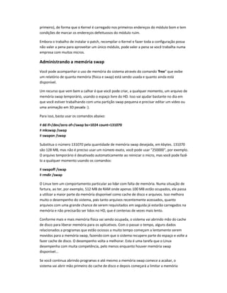 primeiro), de forma que o Kernel é carregado nos primeiros endereços do módulo bom e tem
condições de marcar os endereços defeituosos do módulo ruim.
Embora o trabalho de instalar o patch, recompilar o Kernel e fazer toda a configuração possa
não valer a pena para aproveitar um único módulo, pode valer a pena se você trabalha numa
empresa com muitos micros.
Administrando a memória swap
Você pode acompanhar o uso de memória do sistema através do comando free que exibe
um relatório de quanta memória (física e swap) está sendo usada e quanto ainda está
disponível.
Um recurso que vem bem a calhar é que você pode criar, a qualquer momento, um arquivo de
memória swap temporário, usando o espaço livre do HD. Isso vai ajudar bastante no dia em
que você estiver trabalhando com uma partição swap pequena e precisar editar um vídeo ou
uma animação em 3D pesada :).
Para isso, basta usar os comandos abaixo:
# dd if=/dev/zero of=/swap bs=1024 count=131070
# mkswap /swap
# swapon /swap
Substitua o número 131070 pela quantidade de memória swap desejada, em kbytes. 131070
são 128 MB, mas não é preciso usar um número exato, você pode usar 250000, por exemplo.
O arquivo temporário é desativado automaticamente ao reiniciar o micro, mas você pode fazê-
lo a qualquer momento usando os comandos:
# swapoff /swap
# rmdir /swap
O Linux tem um comportamento particular ao lidar com falta de memória. Numa situação de
fartura, ao ter, por exemplo, 512 MB de RAM onde apenas 100 MB estão ocupados, ele passa
a utilizar a maior parte da memória disponível como cache de disco e arquivos. Isso melhora
muito o desempenho do sistema, pois tanto arquivos recentemente acessados, quanto
arquivos com uma grande chance de serem requisitados em seguida já estarão carregados na
memória e não precisarão ser lidos no HD, que é centenas de vezes mais lento.
Conforme mais e mais memória física vai sendo ocupada, o sistema vai abrindo mão do cache
de disco para liberar memória para os aplicativos. Com o passar o tempo, alguns dados
relacionados a programas que estão ociosos a muito tempo começam a lentamente serem
movidos para a memória swap, fazendocom que o sistema recupere parte do espaço e volte a
fazer cache de disco. O desempenho volta a melhorar. Esta é uma tarefa que o Linux
desempenha com muita competência, pelo menos enquanto houver memória swap
disponível...
Se você continua abrindo programas e até mesmo a memória swap comece a acabar, o
sistema vai abrir mão primeiro do cache de disco e depois começará a limitar a memória
 