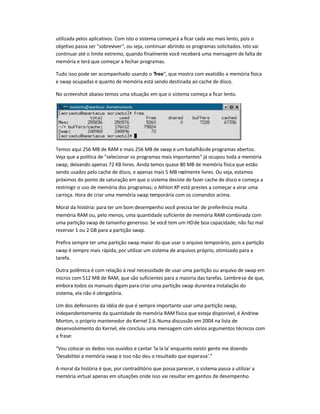 utilizada pelos aplicativos. Com isto o sistema começará a ficar cada vez mais lento, pois o
objetivo passa ser sobreviver, ou seja, continuar abrindo os programas solicitados. Isto vai
continuar até o limite extremo, quando finalmente você receberá uma mensagem de falta de
memória e terá que começar a fechar programas.
Tudo isso pode ser acompanhado usando o free, que mostra com exatidão a memória física
e swap ocupadas e quanto de memória está sendo destinada ao cache de disco.
No screenshot abaixo temos uma situação em que o sistema começa a ficar lento.
Temos aqui 256 MB de RAM e mais 256 MB de swap e um batalhãode programas abertos.
Veja que a política de selecionar os programas mais importantes já ocupou toda a memória
swap, deixando apenas 72 KB livres. Ainda temos quase 80 MB de memória física que estão
sendo usados pelo cache de disco, e apenas mais 5 MB realmente livres. Ou seja, estamos
próximos do ponto de saturação em que o sistema desiste de fazer cache de disco e começa a
restringir o uso de memória dos programas; o Athlon XP está prestes a começar a virar uma
carroça. Hora de criar uma memória swap temporária com os comandos acima.
Moral da história: para ter um bom desempenho você precisa ter de preferência muita
memória RAM ou, pelo menos, uma quantidade suficiente de memória RAM combinada com
uma partição swap de tamanho generoso. Se você tem um HDde boa capacidade, não faz mal
reservar 1 ou 2 GB para a partição swap.
Prefira sempre ter uma partição swap maior do que usar o arquivo temporário, pois a partição
swap é sempre mais rápida, por utilizar um sistema de arquivos próprio, otimizado para a
tarefa.
Outra polêmica é com relação à real necessidade de usar uma partição ou arquivo de swap em
micros com 512 MB de RAM, que são suficientes para a maioria das tarefas. Lembre-se de que,
embora todos os manuais digam para criar uma partição swap durantea instalação do
sistema, ela não é obrigatória.
Um dos defensores da idéia de que é sempre importante usar uma partição swap,
independentemente da quantidade de memória RAM física que esteja disponível, é Andrew
Morton, o próprio mantenedor do Kernel 2.6.Numa discussão em 2004 na lista de
desenvolvimento do Kernel, ele concluiu uma mensagem com vários argumentos técnicos com
a frase:
Vou colocar os dedos nos ouvidos e cantar 'la la la' enquanto existir gente me dizendo
'Desabilitei a memória swap e isso não deu o resultado que esperava'.
A moral da história é que, por contraditório que possa parecer, o sistema passa a utilizar a
memória virtual apenas em situações onde isso vai resultar em ganhos de desempenho.
 