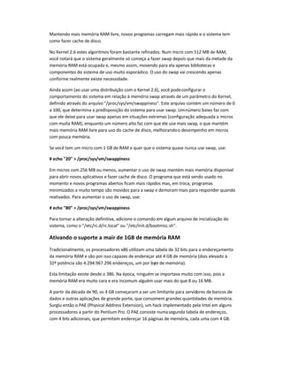 Mantendo mais memória RAM livre, novos programas carregam mais rápido e o sistema tem
como fazer cache de disco.
No Kernel 2.6 estes algoritmos foram bastante refinados. Num micro com 512 MB de RAM,
você notará que o sistema geralmente só começa a fazer swap depois que mais da metade da
memória RAM está ocupada e, mesmo assim, movendo para ela apenas bibliotecas e
componentes do sistema de uso muito esporádico. O uso do swap vai crescendo apenas
conforme realmente existe necessidade.
Ainda assim (ao usar uma distribuição com o Kernel 2.6), você podeconfigurar o
comportamento do sistema em relação à memória swap através de um parâmetro do Kernel,
definido através do arquivo /proc/sys/vm/swappiness. Este arquivo contém um número de 0
a 100, que determina a predisposição do sistema para usar swap. Umnúmero baixo faz com
que ele deixe para usar swap apenas em situações extremas (configuração adequada a micros
com muita RAM), enquanto um número alto faz com que ele use mais swap, o que mantém
mais memória RAM livre para uso do cache de disco, melhorandoo desempenho em micros
com pouca memória.
Se você tem um micro com 1 GB de RAM e quer que o sistema quase nunca use swap, use:
# echo 20  /proc/sys/vm/swappiness
Em micros com 256 MB ou menos, aumentar o uso de swap mantém mais memória disponível
para abrir novos aplicativos e fazer cache de disco. O programa que está sendo usado no
momento e novos programas abertos ficam mais rápidos mas, em troca, programas
minimizados a muito tempo são movidos para a swap e demoram mais para responder quando
reativados. Para aumentar o uso de swap, use:
# echo 80  /proc/sys/vm/swappiness
Para tornar a alteração definitiva, adicione o comando em algum arquivo de inicialização do
sistema, como o /etc/rc.d/rc.local ou /etc/init.d/bootmisc.sh.
Ativando o suporte a mair de 1GB de memória RAM
Tradicionalmente, os processadores x86 utilizam uma tabela de 32 bits para o endereçamento
da memória RAM e são por isso capazes de endereçar até 4 GB de memória (dois elevado à
32º potência são 4.294.967.296 endereços, um por byte de memória).
Esta limitação existe desde o 386. Na época, ninguém se importava muito com isso, pois a
memória RAM era muito cara e era incomum alguém usar mais do que 8 ou 16 MB.
A partir da década de 90, os 4 GB começaram a ser um limitante para servidores de bancos de
dados e outras aplicações de grande porte, que consomem grandes quantidades de memória.
Surgiu então o PAE (Physical Address Extension), um hack implementado pela Intel em alguns
processadores a partir do Pentium Pro. O PAE consiste numasegunda tabela de endereços,
com 4 bits adicionais, que permitem endereçar 16 páginas de memória, cada uma com 4 GB.
 