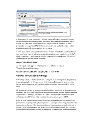 A desvantagem de ativar o suporte a 4 GBé que o sistema ficará um pouco mais lento em
micros com menos de 1 GB de memória (justamente por isso existe a primeira opção). O
suporte a 64 GB só pode ser ativado caso você esteja usando um Intel Xeon ou outro
processador com suporte ao PAE. Um Kernel gerado com esta opção não vai dar boot em
processadores que não são compatíveis com o recurso.
A partir daí, o sistema será capaz de ativar toda a memória instalada. Em caso de problemas,
você pode forçar o uso de toda a memória disponível adicionando aopção mem=2048M
(onde o 2048 indica a quantidade de memória instalada) na linha append do /etc/lilo.conf,
juntamente com as outras opções, como em:
append=mem=2048M, noapic
Ao usar o grub, use a opção na linha referente ao novo Kernel no arquivo
/boot/grub/menu.lst, como em:
kernel /boot/vmlinuz-2.6.15hm root=/dev/hda1 ro mem=2048M
Clonando partições com o Partimage
O Partimage substitui o Norton Ghost, com a vantagem de ser livre e gratuito. Ele pode fazer
imagens de partições do HD e até mesmo deHDs inteiros. É interessante tanto para fazer
backup, quanto para clonar HDs quando é necessário instalar o sistema em vários micros
iguais.
Ele possui uma interface de texto e graças a isso ele é bem pequeno. A versão estaticamente
compilada, que inclui todas as bibliotecas necessárias no próprio pacote e por isso raramente
dá problemas na instalação, tem menos de 1 MB e a versão shared, que depende que um
certo conjunto de bibliotecas esteja instalado no sistema, possui apenas 300 KB.
O fato de rodar em modo texto também flexibiliza o uso do Partimage, pois permite usá-lo
praticamente em qualquer situação, sem precisar se preocupar em achar alguma distribuição
que consiga configurar o vídeo daquele notebook jurássico ou convencer o administrador a
instalar o Xfree naquele servidor que sempre funcionou muito bem sem ele :). O Partimage
pode também ser controlado via script, o que permite criar e restaurar as imagens de forma
 