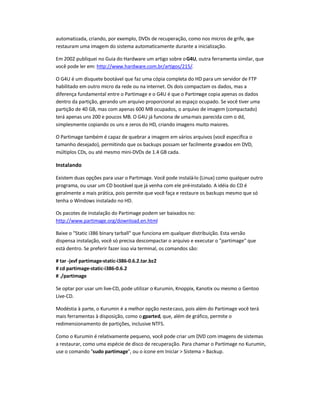 automatizada, criando, por exemplo, DVDs de recuperação, como nos micros de grife, que
restauram uma imagem do sistema automaticamente durante a inicialização.
Em 2002 publiquei no Guia do Hardware um artigo sobre oG4U, outra ferramenta similar, que
você pode ler em: http://www.hardware.com.br/artigos/215/.
O G4U é um disquete bootável que faz uma cópia completa do HD para um servidor de FTP
habilitado em outro micro da rede ou na internet. Os dois compactam os dados, mas a
diferença fundamental entre o Partimage e o G4U é que o Partimage copia apenas os dados
dentro da partição, gerando um arquivo proporcional ao espaço ocupado. Se você tiver uma
partição de 40 GB, mas com apenas 600 MB ocupados, o arquivo de imagem (compactado)
terá apenas uns 200 e poucos MB. O G4U já funciona de umamais parecida com o dd,
simplesmente copiando os uns e zeros do HD, criando imagens muito maiores.
O Partimage também é capaz de quebrar a imagem em vários arquivos (você especifica o
tamanho desejado), permitindo que os backups possam ser facilmente gravados em DVD,
múltiplos CDs, ou até mesmo mini-DVDs de 1.4 GB cada.
Instalando
Existem duas opções para usar o Partimage. Você pode instalá-lo (Linux) como qualquer outro
programa, ou usar um CD bootável que já venha com ele pré-instalado. A idéia do CD é
geralmente a mais prática, pois permite que você faça e restaure os backups mesmo que só
tenha o Windows instalado no HD.
Os pacotes de instalação do Partimage podem ser baixados no:
http://www.partimage.org/download.en.html
Baixe o Static i386 binary tarball que funciona em qualquer distribuição. Esta versão
dispensa instalação, você só precisa descompactar o arquivo e executar o partimage que
está dentro. Se preferir fazer isso via terminal, os comandos são:
# tar -jxvf partimage-static-i386-0.6.2.tar.bz2
# cd partimage-static-i386-0.6.2
# ./partimage
Se optar por usar um live-CD, pode utilizar o Kurumin, Knoppix, Kanotix ou mesmo o Gentoo
Live-CD.
Modéstia à parte, o Kurumin é a melhor opção nestecaso, pois além do Partimage você terá
mais ferramentas à disposição, como o gparted, que, além de gráfico, permite o
redimensionamento de partições, inclusive NTFS.
Como o Kurumin é relativamente pequeno, você pode criar um DVD com imagens de sistemas
a restaurar, como uma espécie de disco de recuperação. Para chamar o Partimage no Kurumin,
use o comando sudo partimage, ou o ícone em Iniciar  Sistema  Backup.
 