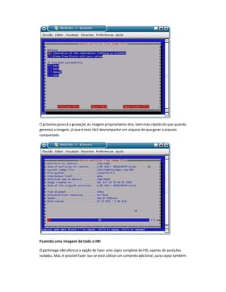 O próximo passo é a gravação da imagem propriamente dita, bem mais rápido do que quando
geramos a imagem, já que é mais fácil descompactar um arquivo do que gerar o arquivo
compactado.
Fazendo uma imagem de todo o HD
O partimage não oferece a opção de fazer uma cópia completa do HD, apenas de partições
isoladas. Mas, é possível fazer isso se você utilizar um comando adicional, para copiar também
 