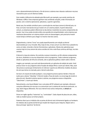 com o desenvolvimento do Kernel, a fim de tornar o sistema mais robusto e adicionar recursos
necessários para uso em diversas tarefas.
Este modelo é diferente do adotado pela Microsoft, por exemplo, que vende caixinhas do
Windows e Office. Estas empresas ganham mais vendendo soluções, onde é fornecido um
pacote, com o sistema operacional, aplicativos, suporte e garantias.
Neste caso, faz sentido contribuir para a construção de uma base comum (o Kernel) pois, no
final, sai muito mais barato do que investir em um sistema próprio. A partir desta base
comum, as empresas podem diferenciar-se das demais investindo nos outros componentes do
pacote. Usar Linux acaba virando então uma questão de competitividade: outra empresa que
resolvesse desenvolver um sistema próprio sairia em desvantagem, pois precisaria investir
muito tempo e dinheiro para chegar no mesmo nível dos outros.
Originalmente, o termo "Linux" era usado especificamente com relação ao Kernel
desenvolvido por Linus Torvalds. Mas, hoje em dia, é mais comum nos referirmos à plataforma
como um todo, incluindo o Kernel, ferramentas e aplicativos. Muitos dos aplicativos que
usamos hoje no Linux vieram de outras versões do Unix e este fluxo continua até hoje, nos dois
sentidos.
O Kernel é a base do sistema. Ele controla o acesso à memória, ao HD e demais componentes
do micro, dividindo os recursos disponíveis entre os programas. Todos osdemais programas,
desde os aplicativos de linha de comando, até os aplicativos gráficos rodam sobre o Kernel.
Imagine, por exemplo, que você está desenvolvendo um aplicativo de edição de áudio. Você
precisa incluir no seu programa várias funções de edição, filtros e assim por diante. Mas, você
não precisa se preocupar diretamente em oferecer suporte aos diferentes modelos de placas
de som que temos no mercado, pois o Kernel cuida disso.
Ao tocar um arquivo de áudio qualquer, o seu programa precisa apenas mandar o fluxo de
áudio para o device "/dev/dsp". O Kernel recebe o fluxo de áudio e se encarrega de enviá-lo à
placa de som. Quando é preciso ajustar o volume, seu programa acessa o dispositivo
"/dev/mixer", e assim por diante.
Naturalmente, uma Sound Blaster Live e uma placa AC'97 onboard, por exemplo, oferecem
conjuntos diferentes de recursos e se comunicam com o sistema de uma forma particular, ou
seja, falam línguas diferentes. Por isso o Kernel inclui vários intérpretes, os drivers de
dispositivo.
Driver em inglês significa "motorista" ou, "controlador". Cada chipset de placa de som, vídeo,
rede ou modem possui um driver próprio.
Podemos dizer que os módulos são as partes do Kernel mais intimamente ligadas ao hardware.
Os módulos são as partes do Kernel que mudam de máquina para máquina. Depois vem o
bloco principal, "genérico" do Kernel.
 