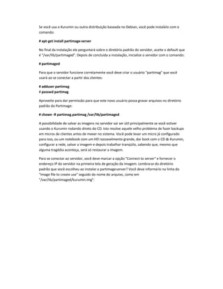 Se você usa o Kurumin ou outra distribuição baseada no Debian, você pode instalá-lo com o
comando:
# apt-get install partimage-server
No final da instalação ele perguntará sobre o diretório padrão do servidor, aceite o default que
é /var/lib/partimaged. Depois de concluída a instalação, inicialize o servidor com o comando:
# partimaged
Para que o servidor funcione corretamente você deve criar o usuário partimag que você
usará ao se conectar a partir dos clientes:
# adduser partimag
# passwd partimag
Aproveite para dar permissão para que este novo usuário possa gravar arquivos no diretório
padrão do Partimage:
# chown -R partimag.partimag /var/lib/partimaged
A possibilidade de salvar as imagens no servidor vai ser útil principalmente se você estiver
usando o Kurumin rodando direto do CD. Isto resolve aquele velho problema de fazer backups
em micros de clientes antes de mexer no sistema. Você pode levar um micro já configurado
para isso, ou um notebook com um HD razoavelmente grande, dar boot com o CD do Kurumin,
configurar a rede, salvar a imagem e depois trabalhar tranqüilo, sabendo que, mesmo que
alguma tragédia aconteça, será só restaurar a imagem.
Para se conectar ao servidor, você deve marcar a opção Connect to server e fornecer o
endereço IP do servidor na primeira tela de geração da imagem. Lembra-se do diretório
padrão que você escolheu ao instalar o partimage-server? Você deve informá-lo na linha do
Image file to create use seguido do nome do arquivo, como em
/var/lib/partimaged/kurumin.img:
 
