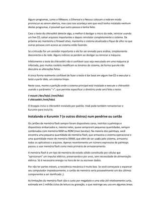 Alguns programas, como o VMware, o Ethereal e o Nessus colocam a redeem modo
promíscuo ao serem abertos, mas caso isso aconteça sem que você tenha instalado nenhum
destes programas, é possível que outra pessoa o tenha feito.
Caso o teste do chkrootkit detecte algo, o melhor é desligar o micro da rede, reiniciar usando
um live-CD, salvar arquivos importantes e depois reinstalar completamente o sistema. Da
próxima vez mantenha o firewall ativo, mantenha o sistema atualizado e fique de olho no que
outras pessoas com acesso ao sistema estão fazendo.
Se a intrusão for um servidor importante e ele for ser enviado para análise, simplesmente
desconecte-o da rede. Alguns indícios se perdem ao desligar ou reiniciar a máquina.
Infelizmente o teste do chkrootkit não é confiável caso seja executado em uma máquina já
infectada, pois muitos rootkits modificam os binários do sistema, de forma que ele não
descubra as alterações feitas.
A única forma realmente confiável de fazer o teste é dar boot em algum live-CD e executar o
teste a partir dele, um sistema limpo.
Neste caso, monte a partição onde o sistema principal está instalado e execute o chkrootkit
usando o parâmetro -r, que permite especificar o diretório onde será feito o teste:
# mount /dev/hda1 /mnt/hda1
# chkrootkit /mnt/hda1
O Knoppix inclui o chkrootkit instalado por padrão. Você pode também remasterizar o
Kurumin para incluí-lo.
Instalando o Kurumin 7 (e outras distros) num pendrive ou cartão
Os cartões de memória flash sempre foram dispositivos caros, restritos a palmtops e
dispositivos embarcados e, mesmo neles, quase sempreem pequenas quantidades, sempre
combinados com memória RAM ou ROM (mais baratas). Na maioria dos palmtops, você
encontra uma pequena quantidade de memória flash, que armazena o sistema operacional e
uma quantidade maior de memória SRAM, que além de ser usada pelo sistema, armazena
todos os aplicativos e arquivos. Apenas recentemente um número expressivo de palmtops
passou a usar memória flash como meio primário de armazenamento.
A memória flash é um tipo de memória de estado sólido constituída por células que
aprisionam um impulso elétrico, preservando-o por anos, sem necessidade de alimentação
elétrica. Só é necessário energia na hora de ler ou escrever dados.
Por não ter partes móveis, a resistência mecânica é muito boa. Se você começasse a espancar
seu computador impiedosamente, o cartão de memória seria provavelmente um dos últimos
componentes a ser danificado ;).
As limitações da memória flash são o custo por megabyte e uma vida útil relativamente curta,
estimada em 1 milhão ciclos de leitura ou gravação, o que restringe seu uso em algumas áreas.
 