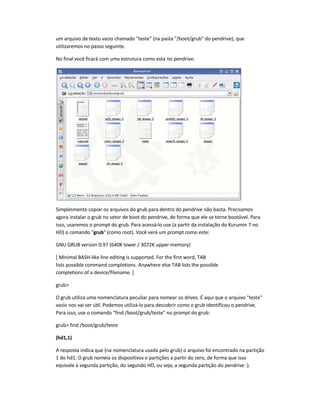 um arquivo de texto vazio chamado teste (na pasta /boot/grub do pendrive), que
utilizaremos no passo seguinte.
No final você ficará com uma estrutura como esta no pendrive:
Simplesmente copiar os arquivos do grub para dentro do pendrive não basta. Precisamos
agora instalar o grub no setor de boot do pendrive, de forma que ele se torne bootável. Para
isso, usaremos o prompt do grub. Para acessá-lo use (a partir da instalação do Kurumin 7 no
HD) o comando grub (como root). Você verá um prompt como este:
GNU GRUB version 0.97 (640K lower / 3072K upper memory)
[ Minimal BASH-like line editing is supported. For the first word, TAB
lists possible command completions. Anywhere else TAB lists the possible
completions of a device/filename. ]
grub
O grub utiliza uma nomenclatura peculiar para nomear os drives. É aqui que o arquivo teste
vazio nos vai ser útil. Podemos utilizá-lo para descobrir como o grub identificou o pendrive.
Para isso, use o comando find /boot/grub/teste no prompt do grub:
grub find /boot/grub/teste
(hd1,1)
A resposta indica que (na nomenclatura usada pelo grub) o arquivo foi encontrado na partição
1 do hd1. O grub nomeia os dispositivos e partições a partir do zero, de forma que isso
equivale à segunda partição, do segundo HD, ou seja, a segunda partição do pendrive :).
 