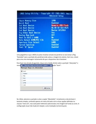 Uma pegadinha é que o BIOS s aceita inicializar através do pendrive se você ativar a flag
bootable para a partição (do pendrive) onde salvou a imagem do sistema. Sem isso, o boot
para uma uma mensagem reclamando de que o dispositivo não é bootável.
Para fazer isso através do gparted, clique com o botão direito sobre a partição /dev/sda2 e
acesse a opção Manage Flags. No menu, marque a opção boot:
No cfdisk, selecione a partição e ative a opção [Bootable]. Inicialmente a tela de boot é
bastante simples, contendo apenas um menu de texto com as duas opçes definidas no
arquivo menu.lst, mas você pode melhorá-la adicionando uma imagem de fundo ou cores. A
configuração visual não muda em relação a uma instalação normal do grub.
 
