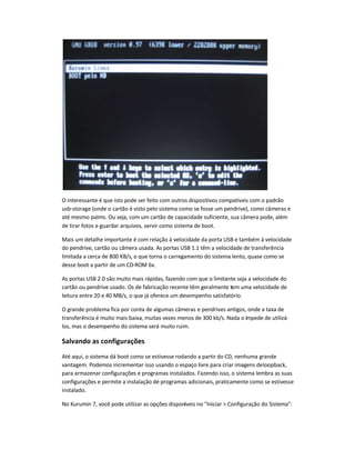 O interessante é que isto pode ser feito com outros dispositivos compatíveis com o padrão
usb-storage (onde o cartão é visto pelo sistema como se fosse um pendrive), como câmeras e
até mesmo palms. Ou seja, com um cartão de capacidade suficiente, sua câmera pode, além
de tirar fotos e guardar arquivos, servir como sistema de boot.
Mais um detalhe importante é com relação à velocidade da porta USB e também à velocidade
do pendrive, cartão ou câmera usada. As portas USB 1.1 têm a velocidade de transferência
limitada a cerca de 800 KB/s, o que torna o carregamento do sistema lento, quase como se
desse boot a partir de um CD-ROM 6x.
As portas USB 2.0 são muito mais rápidas, fazendo com que o limitante seja a velocidade do
cartão ou pendrive usado. Os de fabricação recente têm geralmente tem uma velocidade de
leitura entre 20 e 40 MB/s, o que já oferece um desempenho satisfatório.
O grande problema fica por conta de algumas câmeras e pendrives antigos, onde a taxa de
transferência é muito mais baixa, muitas vezes menos de 300 kb/s. Nada o impede de utilizá-
los, mas o desempenho do sistema será muito ruim.
Salvando as configurações
Até aqui, o sistema dá boot como se estivesse rodando a partir do CD, nenhuma grande
vantagem. Podemos incrementar isso usando o espaço livre para criar imagens deloopback,
para armazenar configurações e programas instalados. Fazendo isso, o sistema lembra as suas
configurações e permite a instalação de programas adicionais, praticamente como se estivesse
instalado.
No Kurumin 7, você pode utilizar as opções disponíveis no Iniciar  Configuração do Sistema:
 