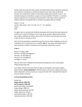 Existem ainda vários tipos de scripts, painéis do Superkaramba e diversos pequenos programas
que monitoram a temperatura e oferecem funções diversas. Estes scripts são fáceis de
escrever, pois simplesmente utilizam as informações exibidas pelo comando sensors. Um
exemplo é o pequeno script abaixo, que gera um arquivo chamado /tmp/cpu e o atualiza a
cada dois segundos com a temperatura do processador.O texto deste arquivo poderia ser
exibido numa barra do Superkaramba ou postado numa página web, por exemplo.
while [ 1 = 1 ]; do
sensors | grep 'temp:' | sed -r 's/ +/ /g' | cut -d   -f2  /tmp/cpu
sleep 2
done
Em alguns casos, os sensores vêm de fábrica desativados, de forma que funcionam apenas em
conjunto com o driver for Windows. Este é o caso de, por exemplo, algumas placas-mãe da
Asus e alguns notebooks da Toshiba, como o A70 e A75. Nestes casos não existe uma forma
simples de ativar os sensores no Linux.
Outra forma de acompanhar a temperatura (que funciona em muitos notebooks que não são
compatíveis com o lm-sensors) é usar o comando acpi -V, que mostra informações sobre o
status da bateria e também a temperatura do processador e placa-mãe, como em:
$ acpi -V
Battery 1: charged, 100%
Thermal 1: active[2], 62.0 degrees C
Thermal 2: ok, 49.0 degrees C
Thermal 3: ok, 31.0 degrees C
AC Adapter 1: on-line
Veja que neste caso o notebook tem três sensores de temperatura: para o processador,
chipset da placa-mãe e HD.
Com relação à bateria, você pode encontrar algumas informações interessantes também
dentro da pasta /proc/acpi/battery/. Dentro da pasta, você encontra subpastas para cada
bateria disponível e, dentro de cada uma, o arquivo de textoinfo. Você pode listar todos de
uma vez usando o comando:
$ cat /proc/acpi/battery/*/info
present: yes
design capacity: 3788 mAh
last full capacity: 3788 mAh
battery technology: rechargeable
design voltage: 10800 mV
design capacity warning: 190 mAh
design capacity low: 38 mAh
capacity granularity 1: 100 mAh
capacity granularity 2: 100 mAh
 