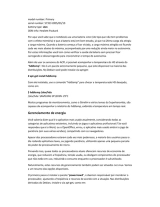 model number: Primary
serial number: 57353 2005/03/19
battery type: LIon
OEM info: Hewlett-Packard
Por aqui você sabe que o notebook usa uma bateria Li-Ion (do tipo que não tem problemas
com o efeito memória) e que a bateria está em bom estado, já que na última carga ela atingiu
a carga máxima. Quando a bateria começa a ficar viciada, a carga máxima atingida vai ficando
cada vez mais abaixo da máxima, acompanhado poruma redução ainda maior na autonomia.
Por estas informações você tem como verificar a saúde da bateria sem precisar ficar
carregando e descarregando para cronometrar o tempo de autonomia.
Além de usar os sensores do ACPI, é possível acompanhar a temperatura do HD através do
hddtemp. Ele é um pacote extremamente pequeno, que está disponível na maioria das
distribuições. No Debian você pode instalar via apt-get:
# apt-get install hddtemp
Com ele instalado, use o comando hddtemp para checar a temperaturado HD desejado,
como em:
$ hddtemp /dev/hda
/dev/hda: SAMSUNG SP1203N: 29°C
Muitos programas de monitoramento, como o Gkrellm e vários temas do Superkaramba, são
capazes de acompanhar o relatório do hddtemp, exibindo a temperatura em tempo real.
Gerenciamento de energia
Você saberia dizer qual é o aplicativo mais usado atualmente, considerando todas as
categorias de aplicativos existentes, incluindo os jogos e aplicativos profissionais? Se você
respondeu que é o Word, ou o OpenOffice, errou, o aplicativo mais usado ainda é o jogo de
paciência (em suas várias versões), competindo com os navegadores.
Apesar dos processadores estarem cada vez mais poderosos, a maioria dos usuários passa o
dia rodando aplicativos leves, ou jogando paciência, utilizando apenas uma pequena parcela
do poder de processamento do micro.
Prevendo isso, quase todos os processadores atuais oferecem recursos de economia de
energia, que reduzem a freqüência, tensão usada, ou desligam componentes do processador
que não estão em uso, reduzindo o consumo enquanto o processador é sub-utilizado.
Naturalmente, estes recursos de gerenciamento também podem ser ativados no Linux. Vamos
a um resumo das opções disponíveis.
O primeiro passo é instalar o pacote powernowd, o daemon responsável por monitorar o
processador, ajustando a freqüência e recursos de acordo com a situação. Nas distribuições
derivadas do Debian, instale-o via apt-get, como em:
 