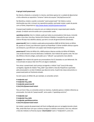 # apt-get install powernowd
No Ubuntu e Kubuntu o comando é o mesmo, você deve apenas ter o cuidado de descomentar
a linha referente ao repositório Universe dentro do arquivo /etc/apt/sources.list.
No Mandriva, instale-o usando o comando urpmi powernowd. No Fedora e outras
distribuições que não o incluam nos repositórios padrão, você pode instalar a partir do pacote
com os fontes, disponível no: http://www.deater.net/john/powernowd.html.
O powernowd trabalha em conjunto com um módulo de kernel, responsável pelo trabalho
pesado. O módulo varia de acordo com o processador usado:
speedstep-centrino: Este é o módulo usado por todos os processadores Intel atuais, incluindo
todos o Core Solo, Core Duo, Pentium M e Pentium 4 Mobile. A exceção fica por conta do
Celeron M (veja mais detalhes abaixo), que temo circuito de gerenciamento desativado.
powernow-k8: Este é o módulo usado pelos processadores AMD de 64 bits (tanto os Athlon
64, quanto os Turion), que oferecem suporte ao PowerNow!. O driver também oferece suporte
aos Semprons, que oferecem uma opção mais limitada de gerenciamento.
powernow-k7: Antes do Athlon 64, a AMD produziu diversas versões do Athlon XP Mobile,
uma versão de baixo consumo destinada a notebooks. Este módulo dá suporte a eles. No caso
dos Athlons e Durons antigos, você pode usar o athcool, que apresento mais adiante.
longhaul: Este módulo dá suporte aos processadores Via C3, baseados no core Nehemiah. Ele
é encontrado em placas mãe mini-ITX e em alguns notebooks.
Para ativar o powernowd, você começa carregando o módulo acpi (caso já não esteja
carregado), seguido do módulo freq_table (que obtém a lista das frequências suportadas
pelo processador) e um dos 4 módulos que descrevi acima. A partir daí a base está pronta e o
powernowd pode ser finalmente ativado.
Se você usasse um Athlon 64, por exemplo, os comandos seriam:
# modprobe acpi
# modprobe freq_table
# modprobe powernow-k8
# /etc/init.d/powernowd restart
Para um Core 2 Duo, os comandos seriam os mesmos, mudando apenas o módulo referente ao
processador. Ao invés do powernow-k8, seria usado o speedstep-centrino:
# modprobe acpi
# modprobe freq_table
# modprobe speedstep-centrino
# /etc/init.d/powernowd restart
Ao instalar o pacote do powernowd, ele ficará configurado para ser carregado durante o boot.
Mas, ainda falta fazer com que o sistema carregue os módulos necessários. Para isso, adicione
a lista dos módulos no final do arquivo /etc/modules (sem o modprobre), como em:
 