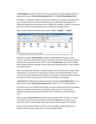 - Kernel Headers: Os headers do Kernel são um pré-requisito para instalar qualquer driver. Os
arquivos vão na pasta /usr/src/kernel-headers-2.6.x/ ou /usr/src/linux-headers-2.6.x/.
Os headers, ou cabeçalhos, incluem um conjunto de endereços e comandos, necessários para
que o instalador do driver conheça o Kernel em que está trabalhando e consiga gerar um
módulo sob medida para ele, mesmo sem ter o código fonte completo. É como um marceneiro
que constrói móveis sob medida apenas com as medidas dos cômodos da casa.
Dentro da pasta devem existir pelo menos as pastas arch/, include/ e scripts/:
Geralmente, o pacote kernel-headers incluído nas distribuições inclui apenas a pasta
include, que não é suficiente para instalar muitos drivers, incluindo o VMware, por exemplo.
Nestes casos você precisará instalar também o pacote kernel-source que contém o código
fonte completo do Kernel, copiando as outras duas pastas de que precisamos a partir da pasta
/usr/src/linux/2.6.x.
Outra coisa importante a verificar o conteúdo da pasta arch/.Ela deve conter a pasta i386
e dentro desta, um conjunto com várias pastas e arquivos. Em muitas distribuições, a pasta
arch vem vazia dentro do pacote kernel-headers e o conteúdo é movido para dentro do pacote
kernel-source. Nestes casos você precisa mesmo ter instalados os dois pacotes.
- Kernel Source: O código fonte completo do Kernel vai na pasta /usr/src/linux-2.6.x/ ou em
alguns casos na pasta /usr/src/kernel-source-2.6.x, onde o 2.6.x é a versão do Kernel.
Em muitos casos, como no Debian por exemplo, ao instalar o pacote kernel-source será apenas
copiado um arquivo compactado em .tar.bz2 para a pasta /usr/src/. Para concluir a
instalação, você ainda precisará descompactá-lo com o comando tar -jxvf kernel-source-
2.6.x.
Dentro da pasta /usr/src/linux-2.x.x devem existir as pastas arch/, include/ e scripts/,
juntamente com vários outras que contém o restante do código fonte. Em alguns casos, o
source não contém a pasta include/. Neste caso, copie-a a partir da pasta com os headers.
Desde que as três pastas estejam em ordem, o source completo substitui a pasta com os
headers e pode ser usado no lugar deles na hora de compilar drivers.
 
