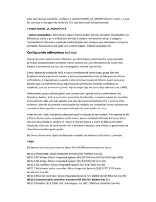 Caso isso não seja suficiente, configure a variável IGNORE_CC_MISMATCH com o valor 1, o que
faz com que a checagem da versão do GCC seja desativado completamente:
# export IGNORE_CC_MISMATCH=1
- Outros compiladores: Além do gcc, alguns drivers podem precisar de outros compiladores ou
bibliotecas, como o g++ e o libc6-dev. Por isso é sempre interessante marcar a categoria
compiladores durante a instalação da distribuição. Isso assegura que você possui o conjunto
completo. No Kurumin você pode usar o ícone mágico instalar-compiladores.
Configurando softmodems no Linux
Apesar de serem tecnicamente inferiores, por diminuírem o desempenho do processador
principal, proporcionarem conexões menos estáveis, etc., os softmodems são muito mais
baratos e justamente por isso são a esmagadora maioria hoje em dia.
Como, apesar do avanço do ADSL e outras variedades de banda larga, quase 60% dos
brasileiros ainda acessam via modem e destes provavelmente mais de três quartos utilizam
softmodems, é inegável que o suporte a eles no Linux é essencial. Mesmo quem acessa via
banda larga, normalmente possui algum tipo de softmodem instalado no desktop ou
notebook, que usa de vez em quando, seja ao viajar, seja em casos deproblemas com o ADSL.
Infelizmente, poucas distribuições Linux contam com suporte nativo a softmodems. No
Mandriva, Fedora, SuSE, e na maioria das outras distribuições, o modem precisa ser instalado
manualmente. Mas, isso não significa que eles não sejamcompatíveis com o sistema. Pelo
contrário, além de atualmente a maior parte dos modelos ser compatível, muitos apresentam
um melhor desempenho e uma menor utilização do processador no Linux.
Antes de mais nada, você precisa descobrir qual é o chipset do seu modem. Não importa se ele
é Clone, Genius, Aoca, ou qualquer outra marca, apenas o chipset utilizado. Para isso, basta
dar uma boa olhada no modem. O chipset é chip principal e o nome do fabricante estará
decalcado sobre ele. Se você estiver com o Windows instalado, uma olhada no gerenciador de
dispositivos também pode ajudar.
No Linux a forma mais rápida de descobrir o modelo do modem é utilizando o comando:
# lspci
Ele retorna uma lista com todas as placas PCI e PCMCIA encontradas no micro:
00:00.0 Host bridge: Silicon Integrated Systems [SiS] 740 Host (rev 01)
00:01.0 PCI bridge: Silicon Integrated Systems [SiS] SiS 530 Virtual PCI-to-PCI bridge (AGP)
00:02.0 ISA bridge: Silicon Integrated Systems [SiS] 85C503/5513 (rev 10)
00:02.5 IDE interface: Silicon Integrated Systems [SiS] 5513 [IDE] (rev d0)
00:02.7 Multimedia audio controller: Silicon Integrated Systems [SiS] SiS7012 PCI Audio
Accelerator (rev a0)
00:03.0 Ethernet controller: Silicon Integrated Systems [SiS] SiS900 10/100 Ethernet (rev 90)
00:05.0 Communication controller: Conexant HSF 56k HSFi Modem (rev 01)
00:07.0 FireWire (IEEE 1394): VIA Technologies, Inc. IEEE 1394 Host Controller (rev 46)
 