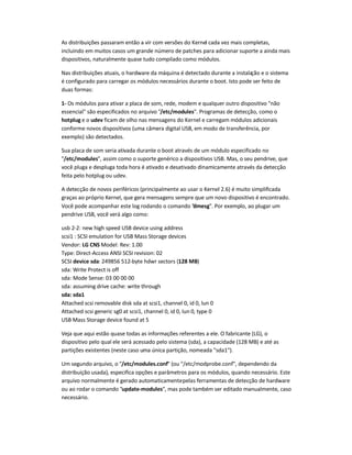 As distribuições passaram então a vir com versões do Kernel cada vez mais completas,
incluindo em muitos casos um grande número de patches para adicionar suporte a ainda mais
dispositivos, naturalmente quase tudo compilado como módulos.
Nas distribuições atuais, o hardware da máquina é detectado durante a instalação e o sistema
é configurado para carregar os módulos necessários durante o boot. Isto pode ser feito de
duas formas:
1- Os módulos para ativar a placa de som, rede, modem e qualquer outro dispositivo "não
essencial" são especificados no arquivo "/etc/modules". Programas de detecção, como o
hotplug e o udev ficam de olho nas mensagens do Kernel e carregam módulos adicionais
conforme novos dispositivos (uma câmera digital USB, em modo de transferência, por
exemplo) são detectados.
Sua placa de som seria ativada durante o boot através de um módulo especificado no
"/etc/modules", assim como o suporte genérico a dispositivos USB. Mas, o seu pendrive, que
você pluga e despluga toda hora é ativado e desativado dinamicamente através da detecção
feita pelo hotplug ou udev.
A detecção de novos periféricos (principalmente ao usar o Kernel 2.6) é muito simplificada
graças ao próprio Kernel, que gera mensagens sempre que um novo dispositivo é encontrado.
Você pode acompanhar este log rodando o comando "dmesg". Por exemplo, ao plugar um
pendrive USB, você verá algo como:
usb 2-2: new high speed USB device using address
scsi1 : SCSI emulation for USB Mass Storage devices
Vendor: LG CNS Model: Rev: 1.00
Type: Direct-Access ANSI SCSI revision: 02
SCSI device sda: 249856 512-byte hdwr sectors (128 MB)
sda: Write Protect is off
sda: Mode Sense: 03 00 00 00
sda: assuming drive cache: write through
sda: sda1
Attached scsi removable disk sda at scsi1, channel 0, id 0, lun 0
Attached scsi generic sg0 at scsi1, channel 0, id 0, lun 0, type 0
USB Mass Storage device found at 5
Veja que aqui estão quase todas as informações referentes a ele. O fabricante (LG), o
dispositivo pelo qual ele será acessado pelo sistema (sda), a capacidade (128 MB) e até as
partições existentes (neste caso uma única partição, nomeada "sda1").
Um segundo arquivo, o "/etc/modules.conf" (ou "/etc/modprobe.conf", dependendo da
distribuição usada), especifica opções e parâmetros para os módulos, quando necessário. Este
arquivo normalmente é gerado automaticamentepelas ferramentas de detecção de hardware
ou ao rodar o comando "update-modules", mas pode também ser editado manualmente, caso
necessário.
 