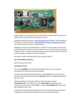 c) Alguns modems com chipset Intel. O driver da Smartlink era usado nestes casos como uma
solução precária, até que a própria Intel lançou seus drivers.
A página de download dos drivers é a http://www.smlink.com/ (Support  Drivers Download 
Linux Drivers). Um link alternativo é o http://linmodems.technion.ac.il/packages/smartlink/,
que contém um arquivo com várias versões do driver.
Antigamente, existiam duas versões do driver, o slmdm era o driver antigo, que funcionava
nas distribuições com Kernel 2.4, enquanto o slmodem era a versão recente, que funcionava
no Kernel 2.6. Mas, as versões recentes do slmodem passaram a funcionar tanto no Kernel 2.6,
quanto no antigo 2.4, tornando o outro driver obsoleto.
Para instalar, comece descompactando o arquivo baixado, como em:
$ tar -zxvf slmodem-2.9.10.tar.gz
Acesse a pasta que será criada:
$ cd slmodem-2.9.10/
Leia o arquivo README que contém várias informações sobre o driver e os modems
suportados por ele, além das instruções de instalação.
O procedimento básico de instalação é rodar o comando make (dentro da pasta) que vai
compilar o driver e em seguida o comando make install (que faz a instalação propriamente
dita, como root).
O próprio instalador se encarrega de adicionar a linha necessária no arquivo
/etc/modules.conf, criar o device, criar o link /dev/modem apontando para ele e
adicionar uma entrada para o módulo slamr no arquivo /etc/modules.conf, para que ele
seja carregado durante o boot.
A maior parte dos problemas de instalação deste driver ocorrem por falta da instalação dos
compiladores ou por falta do pacote kernel-source. Na maioria das distribuições,
 