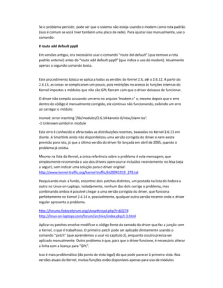 Se o problema persistir, pode ser que o sistema não esteja usando o modem como rota padrão
(isso é comum se você tiver também uma placa de rede). Para ajustar isso manualmente, use o
comando:
# route add default ppp0
Em versões antigas, era necessário usar o comando route del default (que remove a rota
padrão anterior) antes do route add default ppp0 (que indica o uso do modem). Atualmente
apenas o segundo comando basta.
Este procedimento básico se aplica a todas as versões do Kernel 2.6, até o 2.6.12. A partir do
2.6.13, as coisas se complicaram um pouco, pois restrições no acesso às funções internas do
Kernel impostas a módulos que não são GPL fizeram com que o driver deixasse de funcionar.
O driver não compila acusando um erro no arquivo modem.c e, mesmo depois que o erro
dentro do código é manualmente corrigido, ele continua não funcionando, exibindo um erro
ao carregar o módulo:
insmod: error inserting '/lib/modules/2.6.14-kanotix-6/misc/slamr.ko':
-1 Unknown symbol in module
Este erro é conhecido e afeta todas as distribuições recentes, baseadas no Kernel 2.6.13 em
diante. A Smartlink ainda não disponibilizou uma versão corrigida do driver e nem existe
previsão para isto, já que a última versão do driver foi lançada em abril de 2005, quando o
problema já existia.
Mesmo na lista do Kernel, a única referência sobre o problema é esta mensagem, que
simplesmente recomenda o uso dos drivers open-source incluídos recentemente no Alsa (veja
a seguir), sem indicar uma solução para o driver original:
http://www.kernel-traffic.org/kernel-traffic/kt20041019_278.txt
Pesquisando mais a fundo, encontrei dois patches distintos, um postado na lista do Fedora e
outro no Linux-on-Laptops. Isoladamente, nenhum dos dois corrige o problema, mas
combinando ambos é possível chegar a uma versão corrigida do driver, que funciona
perfeitamente no Kernel 2.6.14 e, possivelmente, qualquer outra versão recente onde o driver
regular apresenta o problema.
http://forums.fedoraforum.org/showthread.php?t=60278
http://linux-on-laptops.com/forum/archive/index.php/t-3.html
Aplicar os patches envolve modificar o código fonte da camada do driver que faz a junção com
o Kernel, o que é trabalhoso. O primeiro patch pode ser aplicado diretamente usando o
comando patch (que aprendemos a usar no capítulo 2), enquanto ooutro precisa ser
aplicado manualmente. Outro problema é que, para que o driver funcione, é necessário alterar
a linha com a licença para GPL.
Isso é mais problemático (do ponto de vista legal) do que pode parecer à primeira vista. Nas
versões atuais do Kernel, muitas funções estão disponíveis apenas para uso de módulos
 