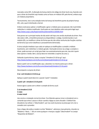 marcados como GPL. A alteração da licença dentro do código do driver burla isso, fazendo com
que o driver da Smartlink seja tratado como se fosse um módulo GPL pelo Kernel, embora seja
um módulo proprietário.
Tecnicamente, isto é uma violação tanto da licença da Smartlink quanto da própria licença
GPL, sob a qual é distribuído o Kernel.
Embora você possa aplicar a modificação e gerar o módulo para uso pessoal, não é permitido
redistribuir o módulo modificado. Você pode ver mais detalhes sobre esta parte legal aqui:
http://www.ussg.iu.edu/hypermail/linux/kernel/0511.0/0285.html.
Este parece ser o principal motivo denão existir até hoje uma versão atualizada do driver. Para
não violar a GPL, a Smartlink precisaria ou disponibilizar o código, transformando-o num
módulo GPL, ou modificar o driver de forma que ele não utilize nenhuma das funções restritas
do Kernel (o que seria trabalhoso e provavelmente demorado).
A única solução imediata é que cada um aplique as modificações e compile o módulo
localmente, sem redistribuir o módulo gerado. Você pode ensinar seu amigo a compilar o
driver, pode escrever um script para fazer isso automaticamente para ele, mas ele é quem
deve apertar o botão. Bem, você já deve ter entendido o espírito da coisa ;).
Voltando à parte técnica, baixe o arquivo slmodem-2.9.10.tar.gz aqui:
http://www.hardware.com.br/kurumin/download/slmodem-2.9.10.tar.gz
Baixe o patch com as modificações aqui, salvando-o na mesma pasta que o driver:
http://www.hardware.com.br/kurumin/download/slmodem-2.9.10.patch
Descompacte o arquivo do driver:
$ tar -zxvf slmodem-2.9.10.tar.gz
Aplique o patch (você deve ter o pacote patch instalado):
$ patch -p0  slmodem-2.9.10.patch
Acesse agora a pasta com o driver e compile da forma usual:
$ cd slmodem-2.9.10
$ make
# make install
Isto conclui a instalação normal do driver. Fica faltando apenas iniciar o slmodemd com o
comando que vimos a pouco e discar usando o Kppp ou outro discador. O default dos
discadores é já utilizar o /dev/modem, por isso você só precisa se preocupar em criar a
conexão com o provedor.
Caso o Kppp não exiba o modem na lista Modems, adicione-o manualmente, clicando no
Modems  Novo.... Dê um nome qualquer e marque a opção /dev/modem no campo
Dispositivo de Modem.
 