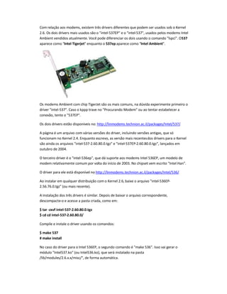 Com relação aos modems, existem três drivers diferentes que podem ser usados sob o Kernel
2.6. Os dois drivers mais usados são o intel-537EP e o intel-537, usados pelos modems Intel
Ambient vendidos atualmente. Você pode diferenciar os dois usando o comando lspci. O537
aparece como Intel Tigerjet enquanto o 537ep aparece como Intel Ambient.
Os modems Ambient com chip TigerJet são os mais comuns, na dúvida experimente primeiro o
driver intel-537. Caso o kppp trave no Procurando Modem ou ao tentar estabelecer a
conexão, tente o 537EP.
Os dois drivers estão disponíveis no: http://linmodems.technion.ac.il/packages/Intel/537/.
A página é um arquivo com várias versões do driver, incluindo versões antigas, que só
funcionam no Kernel 2.4. Enquanto escrevo, as versão mais recentesdos drivers para o Kernel
são ainda os arquivos intel-537-2.60.80.0.tgz e intel-537EP-2.60.80.0.tgz, lançados em
outubro de 2004.
O terceiro driver é o intel-536ep, que dá suporte aos modems Intel 536EP, um modelo de
modem relativamente comum por volta do início de 2003. No chipset vem escrito Intel Han.
O driver para ele está disponível no http://linmodems.technion.ac.il/packages/Intel/536/.
Ao instalar em qualquer distribuição com o Kernel 2.6, baixe o arquivo intel-536EP-
2.56.76.0.tgz (ou mais recente).
A instalação dos três drivers é similar. Depois de baixar o arquivo correspondente,
descompacte-o e acesse a pasta criada, como em:
$ tar -zxvf intel-537-2.60.80.0.tgz
$ cd cd intel-537-2.60.80.0/
Compile e instale o driver usando os comandos:
$ make 537
# make install
No caso do driver para o Intel 536EP, o segundo comando é make 536. Isso vai gerar o
módulo Intel537.ko (ou Intel536.ko), que será instalado na pasta
/lib/modules/2.6.x.x/misc/, de forma automática.
 