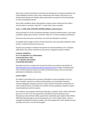 Assim como o driver da Smartlink, os três drivers da Intel possuem um pequeno problema com
o Kernel 2.6.11 (em diante), onde o driver simplesmente não compila. Este parece ser um
problema generalizado com relação a drivers proprietários, que quase nunca são atualizados
na mesma velocidade do Kernel.
Para corrigir o problema, baixe e descompacte o arquivo, acesse a pasta que será criada e,
antes de rodar os comandos make 537 e make install, rode o comando:
$ sed -i -e 's/PM_SAVE_STATE/PM_SUSPEND_MEM/g' coredrv/coredrv.c
Como você pode ver, ele faz uma pequena alteração no arquivo coredrv/coredrv.c, que resolve
o problema. Depois disso, execute o comando make 537 e o driver compilará normalmente.
Esta mesma dica serve para os três drivers, sem nenhuma alteração no comando.
O instalador tenta carregar os drivers no final do processo. Caso você esteja instalando o driver
correto, o modem já estará pronto para usar.
Os passos para carregar os módulos manualmente em casos de problemas com a instalação
estão abaixo. Para usá-los, você deve ter, pelo menos, conseguido compilar o módulo.
# insmod -f Intel537.ko
# rm -f rm /dev/ham; rm -f /dev/modem
# mknod /dev/ham c 240 1
# ln -s /dev/ham /dev/modem
# chmod 666 /dev/modem
Você pode encontrar as versões mais recentes dos drivers para modems Intel também no:
http://developer.intel.com/design/modems/support/drivers.htm. A página é desorganizada,
mas é o melhor lugar para encontrar as últimas versões dos pacotes, antes que eles sejam
publicados no Linmodems e outros sites.
Lucent e Agere
Os modems Lucent estão entre os primeiros softmodems a serem suportados no Linux. O
driver ltmodem está entre os melhores desenvolvidos, com atualizações freqüentes,
incluindo adaptações necessárias para que o driver continue funcionando corretamente em
novas versões do Kernel. O hardware em si também é de boa qualidade, recebendo em geral
recomendações por parte dos usuários.
Se os modems Lucent originais ainda fossem fabricados, a pergunta qual o melhor softmodem
para usar no Linux? teria uma resposta fácil. O problema é que eles deixaram de ser
fabricados por volta do final de 2002, quando foram substituídos pelos modems SV92, SV92B e
SV92P fabricados pela Agere, que são incompatíveis com o driver original. Neles, o driver é
carregado normalmente e detecta o modem, mas não consegue abrir a linha, fazendo com que
você fique num eterno sem tom de discagem.
 