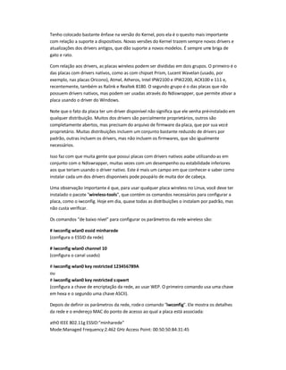 Tenho colocado bastante ênfase na versão do Kernel, pois ela é o quesito mais importante
com relação a suporte a dispositivos. Novas versões do Kernel trazem sempre novos drivers e
atualizações dos drivers antigos, que dão suporte a novos modelos. É sempre uma briga de
gato e rato.
Com relação aos drivers, as placas wireless podem ser divididas em dois grupos. O primeiro é o
das placas com drivers nativos, como as com chipset Prism, Lucent Wavelan (usado, por
exemplo, nas placas Oricono), Atmel, Atheros, Intel IPW2100 e IPW2200, ACX100 e 111 e,
recentemente, também as Ralink e Realtek 8180. O segundo grupo é o das placas que não
possuem drivers nativos, mas podem ser usadas através do Ndiswrapper, que permite ativar a
placa usando o driver do Windows.
Note que o fato da placa ter um driver disponível não significa que ele venha pré-instalado em
qualquer distribuição. Muitos dos drivers são parcialmente proprietários, outros são
completamente abertos, mas precisam do arquivo de firmware da placa, que por sua vezé
proprietário. Muitas distribuições incluem um conjunto bastante reduzido de drivers por
padrão, outras incluem os drivers, mas não incluem os firmwares, que são igualmente
necessários.
Isso faz com que muita gente que possui placas com drivers nativos acabe utilizando-as em
conjunto com o Ndiswrapper, muitas vezes com um desempenho ou estabilidade inferiores
aos que teriam usando o driver nativo. Este é mais um campo em que conhecer e saber como
instalar cada um dos drivers disponíveis pode poupá-lo de muita dor de cabeça.
Uma observação importante é que, para usar qualquer placa wireless no Linux, você deve ter
instalado o pacote wireless-tools, que contém os comandos necessários para configurar a
placa, como o iwconfig. Hoje em dia, quase todas as distribuições o instalam por padrão, mas
não custa verificar.
Os comandos de baixo nível para configurar os parâmetros da rede wireless são:
# iwconfig wlan0 essid minharede
(configura o ESSID da rede)
# iwconfig wlan0 channel 10
(configura o canal usado)
# iwconfig wlan0 key restricted 123456789A
ou
# iwconfig wlan0 key restricted s:qwert
(configura a chave de encriptação da rede, ao usar WEP. O primeiro comando usa uma chave
em hexa e o segundo uma chave ASCII).
Depois de definir os parâmetros da rede, rodeo comando iwconfig. Ele mostra os detalhes
da rede e o endereço MAC do ponto de acesso ao qual a placa está associada:
ath0 IEEE 802.11g ESSID:minharede
Mode:Managed Frequency:2.462 GHz Access Point: 00:50:50:84:31:45
 