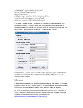 Bit Rate:11 Mb/s Tx-Power:18 dBm Sensitivity=0/3
Retry:off RTS thr:off Fragment thr:off
Power Management:off
Link Quality=52/94 Signal level=-43 dBm Noise level=-95 dBm
Rx invalid nwid:0 Rx invalid crypt:0 Rx invalid frag:0
Tx excessive retries:0 Invalid misc:0 Missed beacon:5
A partir daí, a conexão wireless é configurada da mesma forma que uma cabeada, com a
definição do endereço IP, máscara de sub-rede, gateway e DNS. Praticamente todas as
distribuiçQes trazem ferramentas para configurar a rede de forma mais prática; as duas mais
genéricas são o wireless-config (do Gnome) e o Kwifimanager (do KDE).
Naturalmente, só é possível configurar a rede wireless depois que a placa é detectada pelo
sistema e, para isso, é necessário que o driver adequado esteja instalado e o módulo
correspondente carregado.
NdisR
S
T
pper
O Ndiswrapper é uma espécie de Wine para drivers de placas de rede wireless. Ele funciona
como uma camada de abstração entre driver e o sistema operacional, permitindo que placas
originalmente não suportadas no Linux funcionem usando os drivers do Windows.
Em alguns casos o próprio driver para Windows XP que acompanha a placa funcionará. Em
outros é preciso usar alguma versão específica do driver. Você pode encontrar várias dicas
sobre placas testadas por outros usuários do Ndiswrapper no:
http://ndiswrapper.sourceforge.net/wiki/index.php/List
 