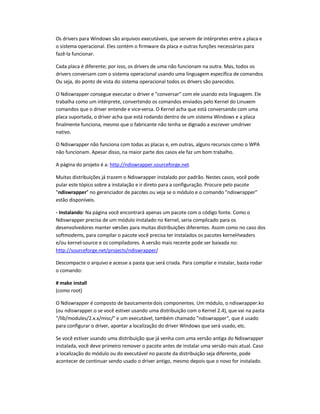 Os drivers para Windows são arquivos executáveis, que servem de intérpretes entre a placa e
o sistema operacional. Eles contém o firmware da placa e outras funções necessárias para
fazê-la funcionar.
Cada placa é diferente; por isso, os drivers de uma não funcionam na outra. Mas, todos os
drivers conversam com o sistema operacional usando uma linguagem específica de comandos.
Ou seja, do ponto de vista do sistema operacional todos os drivers são parecidos.
O Ndiswrapper consegue executar o driver e conversar com ele usando esta linguagem. Ele
trabalha como um intérprete, convertendo os comandos enviados pelo Kernel do Linuxem
comandos que o driver entende e vice-versa. O Kernel acha que está conversando com uma
placa suportada, o driver acha que está rodando dentro de um sistema Windows e a placa
finalmente funciona, mesmo que o fabricante não tenha se dignado a escrever umdriver
nativo.
O Ndiswrapper não funciona com todas as placas e, em outras, alguns recursos como o WPA
não funcionam. Apesar disso, na maior parte dos casos ele faz um bom trabalho.
A página do projeto é a: http://ndiswrapper.sourceforge.net.
Muitas distribuições já trazem o Ndiswrapper instalado por padrão. Nestes casos, você pode
pular este tópico sobre a instalação e ir direto para a configuração. Procure pelo pacote
ndiswrapper no gerenciador de pacotes ou veja se o módulo e o comando ndiswrapper
estão disponíveis.
- Instalando: Na página você encontrará apenas um pacote com o código fonte. Como o
Ndiswrapper precisa de um módulo instalado no Kernel, seria complicado para os
desenvolvedores manter versões para muitas distribuições diferentes. Assim como no caso dos
softmodems, para compilar o pacote você precisa ter instalados os pacotes kernel-headers
e/ou kernel-source e os compiladores. A versão mais recente pode ser baixada no:
http://sourceforge.net/projects/ndiswrapper/
Descompacte o arquivo e acesse a pasta que será criada. Para compilar e instalar, basta rodar
o comando:
# make install
(como root)
O Ndiswrapper é composto de basicamentedois componentes. Um módulo, o ndiswrapper.ko
(ou ndiswrapper.o se você estiver usando uma distribuição com o Kernel 2.4), que vai na pasta
/lib/modules/2.x.x/misc/ e um executável, também chamado ndiswrapper, que é usado
para configurar o driver, apontar a localização do driver Windows que será usado, etc.
Se você estiver usando uma distribuição que já venha com uma versão antiga do Ndiswrapper
instalada, você deve primeiro remover o pacote antes de instalar uma versão mais atual. Caso
a localização do módulo ou do executável no pacote da distribuição seja diferente, pode
acontecer de continuar sendo usado o driver antigo, mesmo depois que o novo for instalado.
 