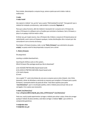 Para instalar, descompacte o arquivo tar.gz, acesse a pasta que será criada e rode os
tradicionais:
# make
# make install
Isto copiará o módulo acx_pci.ko para a pasta /lib/modules/2.6.x/net/. Para garantir que o
módulo foi instalado corretamente, rode também o comando depmod -a.
Para que a placa funcione, além do módulo é necessário ter o arquivo com o firmware da
placa. O firmware é o software com as funções que controlam o hardware. Sem o firmware, a
placa é um pedaço inútil de metal e silício.
O driver acx_pci é open-source, mas o firmware não. Embora o arquivo (o firmware) possa ser
redistribuído, assim como um freeware qualquer, muitas distribuições não o incluem por não
concordarem com os termos da licença.
Para baixar o firmware da placa, rode o script fetch_firmware que está dentro da pasta
scripts/, na pasta onde foi descompactado o arquivo com o driver:
# ./fetch_firmware
Ele perguntará:
Locating a suitable download tool...
Searching for ACX1xx cards on this system...
Which firmware files package would you like to download?
a) for ACX100 (TNETW1100) chipset based cards
b) for ACX111 (TNETW1130/1230) chipset based cards
c) for both chipsets
d) none
Use a opção C, assim ele já baixa de uma vez os arquivos para os dois chipsets. Isto é feito
baixando o driver do Windows e extraindo os arquivos que compõem o firmware para a pasta
firmware/, novamente dentro da pasta do driver. Você deve copiá-los para pasta
/usr/share/acx/, que é a localização padrão, onde o módulo procurará por eles ao ser
carregado. Crie a pasta caso necessário:
# mkdir /usr/share/acx/
# cp -a /tmp/acx100-0.2.0pre8_plus_fixes_37/firmware/* /usr/share/acx/
Feito isso, você já pode experimentar carregar o módulo para ativar a placa. Antes de carregar
qualquer módulo de placa wireless, você deve carregar o módulo wlan, que contém os
componentes genéricos:
# modprobe wlan
# modprobe acx_pci
 