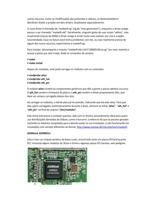 outros recursos. Como as modificações são profundas e radicais, os desenvolvedores
decidiram dividir o projeto em dois drivers, atualizados separadamente.
O novo driver é chamado de madwifi-ng (ng de new generation), enquanto o driver antigo
passou a ser chamado madwifi-old. Geralmente, ninguém gosta de usar coisas velhas, mas
atualmente (março de 2006) o driver antigo é ainda muito mais estável, por isso é a opção
recomendada. Caso no futuro você tenha problemas com ele, ou caso realmente precise de
algum dos novos recursos, experimente o madwifi-ng.
Para instalar, descompacte o arquivo madwifi-old-r1417-20060128.tar.gz (ou mais recente) e
acesse a pasta que será criada. Rode os comandos de sempre:
# make
# make install
Depois de instalado, você pode carregar os módulos com os comandos:
# modprobe wlan
# modprobe ath_hal
# modprobe ath_pci
O módulo wlan contém os componentes genéricos que dão suporte a placas wireless no Linux.
O ath_hal contém o firmware da placa e o ath_pci contém o driver propriamente dito, que
deve ser sempre carregado depois dos dois.
Ao carregar os módulos, o led da placa já irá acender, indicando que ela está ativa. Para que
eles sejam carregados automaticamente durante o boot, adicione as linhas wlan, ath_hal e
ath_pci no final do arquivo /etc/modules.
Este outro link ensina a compilar pacotes .deb com os drivers, procedimento ideal para quem
usa distribuições derivadas do Debian, como o Kurumin. Lembre-se de que os pacotes gerados
conterão os módulos compilados para o Kernel usado na sua instalação, e não funcionarão em
instalações com versões diferentes do Kernel. http://www.marlow.dk/site.php/tech/madwifi.
ADMteck ADM8211
Este é mais um chipset wireless de baixo custo, encontrado tanto em placas PC-Card quanto
PCI, incluindo alguns modelos da 3Com e D-link e algumas placas PCI baratas, sem pedigree.
 
